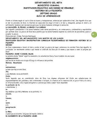 DEPARTAMENTO DEL META
MUNICIPIO CUMARAL
INSTITUCION EDUCATIVA SAN ISIDRO DE VERACRUZ
HISTORIA DE LA FILOSOFÍA
SEPTIMO GRADO
GUIA DE APRENDIZAJE
24
Frente al dilema según el cual si Dios es bueno y todopoderoso, entonces por quéexiste el mal, San Agustín dice que
el mal no proviene de Dios, la libertad es capacidad de elegir el bien o el mal y, elsegundo, porque el dolor y el
sufrimiento humanos son necesarios para que los seres humanos obtengan la salvación.
LA SALVACIÓN, EL PECADO, LA GRACIA Y LA CARIDAD
San Agustín consideraba a los seres humanos como seres pecadores y, en consecuencia, condenables y reprobables
por partede Dios. La gracia de Dios hace posible que los seres humanos superen su condición de pecadores, pues a l
aceptar la gracia
Elaborado por: Jimmy Parrado Rodríguez
DEPARTAMENTO DEL METAMUNICIPIO SAN MARTIN DE LOS LLANOS
INSTITUCION EDUCATIVA IRACÁESTRUCTURA CURRICULAR FILOSOFIAMÓDULO DE FORMACION HISTORIA DE LA
FILOSOFÍA
DÉCIMO
de Dios comenzamos a hacer el bien y evitar el mal. La gracia da lugar, entonces a la caridad. Para San Agustín, la
caridades “un movimiento anímico que tiende al disfrute de Dios por él mismo y que mueve a amar al prójimo por
Dios”.
FILOSOFIA ARABE Y JUDIAEL ISLAM:
La palabra árabe “Islam” significa sumisión a la voluntad de Dios y fue el nombre de una nueve
religiónmonoteísta
que nación en Arabia en el siglo VI bajo la influencia del profeta
Mahoma. Musulmanes
o
mahometanos
ycreen que hay un solo Dios,
Alá,
y que Mahoma es su profeta.El
Corán,
texto sagrado que es considerado obra de Dios. Los dogmas religiosos del Corán son adaptaciones de
algunoselementos del judaísmo y del cristianismo e incluyen, la creencia en la resurrección, el juicio final y el cielo y
el infierno.Existen cinco reglas obligatoria o pilares que debe cumplir todo musulmán:
la profesión de fe
o monoteísmo (
no
hay másDios que Alá y Mahoma es su profeta); la
oración,
la
limosna,
el
ayuno
y la
peregrinación
a
La Meca,
ciudad que es elcentro religioso del mundo islámico.
EL NACIMIENTO DE LA FILOSOFIA ARABE:
 