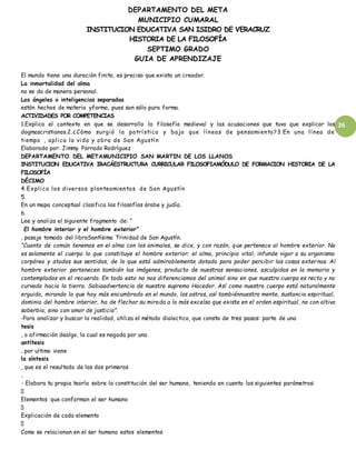 DEPARTAMENTO DEL META
MUNICIPIO CUMARAL
INSTITUCION EDUCATIVA SAN ISIDRO DE VERACRUZ
HISTORIA DE LA FILOSOFÍA
SEPTIMO GRADO
GUIA DE APRENDIZAJE
26
El mundo tiene una duración finita, es preciso que exista un creador.
La inmortalidad del alma
no se da de manera personal.
Los ángeles o inteligencias separadas
están hechos de materia yforma, pues son sólo pura forma.
ACTIVIDADES POR COMPETENCIAS
1.Explica el contexto en que se desarrollo la filosofía medieval y las acusaciones que tuvo que explicar los
dogmascristianos.2.¿Cómo surgió la patrística y bajo que líneas de pensamiento?3.En una línea de
tiempo , aplica la vida y obra de San Agustín
Elaborado por: Jimmy Parrado Rodríguez
DEPARTAMENTO DEL METAMUNICIPIO SAN MARTIN DE LOS LLANOS
INSTITUCION EDUCATIVA IRACÁESTRUCTURA CURRICULAR FILOSOFIAMÓDULO DE FORMACION HISTORIA DE LA
FILOSOFÍA
DÉCIMO
4.Explica los diversos planteamientos de San Agustín
5.
En un mapa conceptual clasifica las filosofías árabe y judía.
6.
Lee y analiza el siguiente fragmento de: “
El hombre interior y el hombre exterior”
, pasaje tomado del libroSantísima Trinidad de San Agustín.
“Cuanto de común tenemos en el alma con los animales, se dice, y con razón, que pertenece al hombre exterior. No
es solamente el cuerpo lo que constituye el hombre exterior; el alma, principio vital, infunde vigor a su organismo
corpóreo y atodos sus sentidos, de lo que está admirablemente dotado para poder percibir las cosas externas. Al
hombre exterior pertenecen también las imágenes, producto de nuestras sensaciones, esculpidas en la memoria y
contempladas en el recuerdo. En todo esto no nos diferenciamos del animal sino en que nuestro cuerpo es recto y no
curvado hacia la tierra. Sabiaadvertencia de nuestro supremo Hacedor. Así como nuestro cuerpo está naturalmente
erguido, mirando lo que hay más encumbrado en el mundo, los astros, así tambiénnuestra mente, sustancia espiritual,
dominio del hombre interior, ha de flechar su mirada a lo más excelso que existe en el orden espiritual, no con altiva
soberbia, sino con amor de justicia”.
-Para analizar y buscar la realidad, utiliza el método dialectico, que consta de tres pasos: parte de una
tesis
, o afirmación dealgo, la cual es negada por una
antítesis
, por ultimo viene
la síntesis
, que es el resultado de las dos primeras
.
- Elabora tu propia teoría sobre la constitución del ser humano, teniendo en cuenta los siguientes parámetros:
Elementos que conforman el ser humano
Explicación de cada elemento
Como se relacionan en el ser humano estos elementos
 