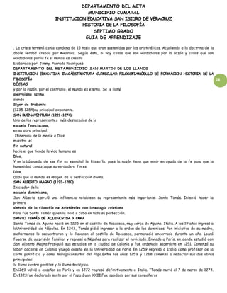 DEPARTAMENTO DEL META
MUNICIPIO CUMARAL
INSTITUCION EDUCATIVA SAN ISIDRO DE VERACRUZ
HISTORIA DE LA FILOSOFÍA
SEPTIMO GRADO
GUIA DE APRENDIZAJE
28
. La crisis terminó conla condena de 15 tesis que eran sostenidas por los aristotélicos. Acudiendo a la doctrina de la
doble verdad creada por Averroes. Según ésta, si hay cosas que son verdaderas por la razón y cosas que son
verdaderas por la fe el mundo es creado
Elaborado por: Jimmy Parrado Rodríguez
DEPARTAMENTO DEL METAMUNICIPIO SAN MARTIN DE LOS LLANOS
INSTITUCION EDUCATIVA IRACÁESTRUCTURA CURRICULAR FILOSOFIAMÓDULO DE FORMACION HISTORIA DE LA
FILOSOFÍA
DÉCIMO
y por la razón, por el contrario, el mundo es eterno. Se le llamó
averroísmo latino,
siendo
Siger de Brabante
(1235-1284)su principal exponente.
SAN BUENAVENTURA (1221-1274):
Uno de los representantes más destacados de la
escuela franciscana,
en su obra principal,
Itinerario de la mente a Dios,
muestra el
fin natural
hacia el que tiende la vida humana es
Dios.
Y en la búsqueda de ese fin es esencial la filosofía, pues la razón tiene que venir en ayuda de la fe para que la
humanidad conozcaque su verdadero fin es
Dios.
Dado que el mundo es imagen de la perfección divina.
SAN ALBERTO MAGNO (1193-1280):
Iniciador de la
escuela dominicana,
San Alberto ejerció una influencia notableen su representante más importante: Santo Tomás. Intentó hacer la
primera
síntesis de la filosofía de Aristóteles con lateología cristiana.
Pero fue Santo Tomás quien la llevó a cabo en toda su perfección.
SANTO TOMÁS DE AQUINOVIDA Y OBRA
Santo Tomás de Aquino nació en 1225 en el castillo de Rocaseca, muy cerca de Aquino, Italia. A los 19 años ingresó a
laUniversidad de Nápoles. En 1243, Tomás pidió ingresar a la orden de los dominicos. Por iniciativa de su madre,
sushermanos lo secuestraron y lo llevaron al castillo de Rocaseca, permaneció encerrado durante un año. Logró
fugarse de su prisión familiar y regresó a Nápoles para realizar el noviciado. Enviado a París, en donde estudió con
San Alberto Magno.Prosiguió sus estudios en la ciudad de Colonia y fue ordenado sacerdote en 1251. Comenzó su
labor docente en Colonia yluego enseñó en la Universidad de París. En 1259 regresó a Italia como profesor de la
corte pontificia y como teólogoconsultor del Papa.Entre los años 1259 y 1268 comenzó a redactar sus dos obras
principales:
la Suma contra gentiles y la Suma teológica.
En1269 volvió a enseñar en París y en 1272 regresó definitivamente a Italia. “Tomás murió el 7 de marzo de 1274.
En 1323fue declarado santo por el Papa Juan XXII.Fue apodado por sus compañeros
 