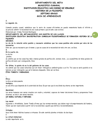 DEPARTAMENTO DEL META
MUNICIPIO CUMARAL
INSTITUCION EDUCATIVA SAN ISIDRO DE VERACRUZ
HISTORIA DE LA FILOSOFÍA
SEPTIMO GRADO
GUIA DE APRENDIZAJE
30
2.
La segunda vía.
Llamada prueba causal, establece que la serie de causas eficientes no puede remontarse hasta el infinito y
es preciso admitir la necesidad de una causa primera que en este caso es Dios.
Elaborado por: Jimmy Parrado Rodríguez
DEPARTAMENTO DEL METAMUNICIPIO SAN MARTIN DE LOS LLANOS
INSTITUCION EDUCATIVA IRACÁESTRUCTURA CURRICULAR FILOSOFIAMÓDULO DE FORMACION HISTORIA DE LA
FILOSOFÍA
DÉCIMO3.
La vía de la relación entre posible y necesario establece que las cosas posibles sólo existen por obra de las
necesarias.
Este ser, que es necesario por sí mismo y que es causa de la necesidad de todo otro ser, es Dios.
4.
En la cuarta vía.
La de los
grados,
se admite que en las cosas hay más o menos grados de perfección, verdad, bien…, La causaúltima de tales grados de
perfección será, por consiguiente, Dios.
5.
Por último, la quinta vía es la del gobierno de las cosas.
Se admite que las cosas naturales aun sin tener inteligencia estándirigidas a un fin. Tal cosa no sería posible si no
hubiera un ser inteligente que así lo hubiera dispuesto. Este ser es Dios.
ÉTICA TOMISTA Y MORALIDAD
•
Ética:
la ética es básicamente
teológica,
es una ética que depende de la autoridad de Dios. Es por eso que la nociónde ley eterna es tan importante.
•
Moralidad:
los seres humanos son seres creados con razón y voluntad, capaces de tomar decisiones libres y proponerse fines
diversos, es decir, son seres morales.
LEY MORAL NATURAL Y VIRTUDES
•
Ley moral:
siguiendo a Aristóteles, Santo Tomás afirma que las normas morales, que deben regir elcomportamiento del hombre,
tienen que ser explicadas a partir de la racionalidad, aquello que define a los sereshumanos.
•
Virtudes:
hace falta tener hábitos buenos o virtuosos. En este sentido plantea virtudes de dos tipos.
La virtud intelectual.
La más importante es la
 