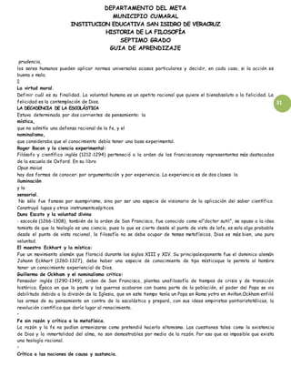 DEPARTAMENTO DEL META
MUNICIPIO CUMARAL
INSTITUCION EDUCATIVA SAN ISIDRO DE VERACRUZ
HISTORIA DE LA FILOSOFÍA
SEPTIMO GRADO
GUIA DE APRENDIZAJE
31
prudencia,
los seres humanos pueden aplicar normas universales acasos particulares y decidir, en cada caso, si la acción es
buena o mala.
La virtud moral.
Definir cuál es su finalidad. La voluntad humana es un apetito racional que quiere el bienabsoluto o la felicidad. La
felicidad es la contemplación de Dios.
LA DECADENCIA DE LA ESCOLÁSTICA
Estuvo determinada por dos corrientes de pensamiento: la
mística,
que no admitía una defensa racional de la fe, y el
nominalismo,
que consideraba que el conocimiento debía tener una base experimental.
Roger Bacon y la ciencia experimental:
Filósofo y científico inglés (1212-1294) perteneció a la orden de los franciscanosy representantes más destacados
de la escuela de Oxford. En su libro
Opus maius
hay dos formas de conocer: por argumentación y por experiencia. La experiencia es de dos clases: la
iluminación
y la
sensorial.
No sólo fue famoso por suempirismo, sino por ser una especie de visionario de la aplicación del saber científico.
Construyó lupas y otros instrumentosópticos.
Duns Escoto y la voluntad divina
: escocés (1266-1308), también de la orden de San Francisco, fue conocido como el“doctor sutil”, se opuso a la idea
tomista de que la teología es una ciencia, pues lo que es cierto desde el punto de vista de lafe, es solo algo probable
desde el punto de vista racional, la filosofía no se debe ocupar de temas metafísicos, Dios es más bien, una pura
voluntad.
El maestro Eckhart y la mística:
Fue un movimiento alemán que floreció durante los siglos XIII y XIV. Su principalexponente fue el dominico alemán
Johann Eckhart (1260-1327), debe haber una especie de conocimiento de tipo místicoque le permita al hombre
tener un conocimiento experiencial de Dios.
Guillermo de Ockham y el nominalismo critico:
Pensador inglés (1290-1349), orden de San Francisco, plantea unafilosofía de tiempos de crisis y de transición
histórica. Época en que la peste y las guerras acabaron con buena parte de la población, el poder del Papa se vio
debilitado debido a la división de la Iglesia, que en este tiempo tenía un Papa en Roma yotro en Aviñon.Ockham enfiló
las armas de su pensamiento en contra de la escolástica y preparó, con sus ideas empiristas yantiaristotélicas, la
revolución científica que daría lugar al renacimiento.
•
Fe sin razón y crítica a la metafísica.
La razón y la fe no podían armonizarse como pretendió hacerlo eltomismo. Las cuestiones tales como la existencia
de Dios y la inmortalidad del alma, no son demostrables por medio de la razón. Por eso que es imposible que exista
una teología racional.
•
Crítica a las nociones de causa y sustancia.
 