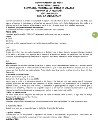 DEPARTAMENTO DEL META
MUNICIPIO CUMARAL
INSTITUCION EDUCATIVA SAN ISIDRO DE VERACRUZ
HISTORIA DE LA FILOSOFÍA
SEPTIMO GRADO
GUIA DE APRENDIZAJE
34
explicar laobediencia al Estado sin necesidad de apelar a la autoridad de Dios.El Estado nace como medio para
superar el caos de la naturaleza en el que hay una guerra de todos contra todos. Cada persona debe ceder a un
soberano parte de sus derechos o libertades en pro de la paz y la preservación de la vida.Esto supone que
la autoridad y el poder del Estado son absolutos,
la voluntad del individuo, siempre debe obedecer a losmandatos de su soberano.
TOMÁS MORO:
Humanista y político inglés (1478-1535) pensamiento político marcado por la idea de lo
utópico,
en suobra
La utopía,
publicada en 1516, se ocupó de construir la idea de una república ideal y perfecta.
•
En la
primera parte
de esta obra, Moro hace un crudo diagnóstico de la Inglaterra de su época describe unamonarquía más interesada
en la guerra y el poder esta injusticia social reside en el equivocado manejo de las política, caos sociales que
favorecen la propiedad privada y la exclusión de los pobres. Para Moro, los hombres noson malos por naturaleza.
•
En la
segunda parte
Moro construye una sociedad ideal en la que reina la justicia social y en donde todos sonfelices.La sociedad soñada
por Moro se apoyaba en el cultivo del conocimiento científico y en el ideal de la tolerancia religiosa en el que cada
persona es libre de elegir su credo religioso. Ambos ideales estarán presentes en el surgimiento y desarrollo dela
Ilustración.
HUGO GROCIO (1538-1624):
Nacido en los Países Bajos, en su obra
Del derecho de la guerra y de la paz (1625),
muestra que la razón es la verdadera naturaleza del hombre. Con base en esta idea propone que el fundamento
racional delas leyes es suficiente para demostrar su validez universal y su independencia de la autoridad de
Dios.Para Grocio, lo mismo que para Hobbes, la obediencia al poder político se origina en un contrato, pero a
diferencia de esteúltimo, considera que es posible deponer al soberano en aquellas circunstancias en la que éste
incumpla las condiciones delcontrato o ponga en grave aprieto la supervivencia del pueblo.
LA REVOLUCIÓN RELIGIOSA
Un nuevo orden político originado en parte por las ideas de Hobbes, Moro y Grocio, el siglo XVI fue testigo
delsurgimiento de un nuevo orden religioso.
ERASMO DE ROTTERDAM:
Humanista, (1469-1536), holandés quien buscaba una renovación moral de la iglesia. Con base en dos principios:
•
El humanismo clásico,
basado en el amor por la humanidad a partir de la idea de dignidad del hombre.
•
La piedad cristiana,
caracterizada por una religiosidad, la importancia de Erasmo se debe también a su polémicacon Lutero acerca del
criterio de fe. Lo importante es, decía, practicar una piedad cristiana simple y básica.
MARTÍN LUTERO:
 
