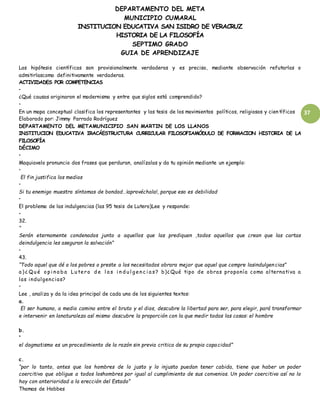 DEPARTAMENTO DEL META
MUNICIPIO CUMARAL
INSTITUCION EDUCATIVA SAN ISIDRO DE VERACRUZ
HISTORIA DE LA FILOSOFÍA
SEPTIMO GRADO
GUIA DE APRENDIZAJE
37
Las hipótesis científicas son provisionalmente verdaderas y es preciso, mediante observación refutarlas o
admitirlascomo definitivamente verdaderas.
ACTIVIDADES POR COMPETENCIAS
•
¿Qué causas originaron el modernismo y entre que siglos está comprendido?
•
En un mapa conceptual clasifica los representantes y las tesis de los movimientos políticos, religiosos y cien tíficos
Elaborado por: Jimmy Parrado Rodríguez
DEPARTAMENTO DEL METAMUNICIPIO SAN MARTIN DE LOS LLANOS
INSTITUCION EDUCATIVA IRACÁESTRUCTURA CURRICULAR FILOSOFIAMÓDULO DE FORMACION HISTORIA DE LA
FILOSOFÍA
DÉCIMO
•
Maquiavelo pronuncio dos frases que perduran, analízalas y da tu opinión mediante un ejemplo:
•
El fin justifica los medios
•
Si tu enemigo muestra síntomas de bondad…¡aprovéchala!, porque eso es debilidad
•
El problema de las indulgencias (las 95 tesis de Lutero)Lee y responde:
•
32.
“
Serán eternamente condenados junto a aquellos que las prediquen ,todos aquellos que crean que las cartas
deindulgencia les aseguran la salvación”
•
43.
“Todo aquel que dé a los pobres o preste a los necesitados obrara mejor que aquel que compre lasindulgen cias”
a ) ¿ Qu é o p i n a b a Lu tero d e l a s i n d u l g en c i a s? b)¿Qué tipo de obras proponía como alternativa a
las indulgencias?
•
Lee , analiza y da la idea principal de cada uno de los siguientes textos:
a.
El ser humano, a medio camino entre el bruto y el dios, descubre la libertad para ser, para elegir, pará transformar
e intervenir en lanaturaleza así mismo descubre la proporción con la que medir todas las cosas: el hombre
b.
“
el dogmatismo es un procedimiento de la razón sin previa critica de su propia capacidad”
c.
“por lo tanto, antes que los hombres de lo justo y lo injusto puedan tener cabida, tiene que haber un poder
coercitivo que obligue a todos loshombres por igual al cumplimiento de sus convenios. Un poder coercitivo así no lo
hay con anterioridad a la erección del Estado”
Thomas de Hobbes
 