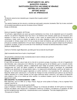 DEPARTAMENTO DEL META
MUNICIPIO CUMARAL
INSTITUCION EDUCATIVA SAN ISIDRO DE VERACRUZ
HISTORIA DE LA FILOSOFÍA
SEPTIMO GRADO
GUIA DE APRENDIZAJE
38
d.
“El derecho natural es tan inmutable que ni siquiera Dios lo puede cambiar”
Hugo Grocio
e.
“Los asuntos humanos son tan oscuros y variados que nada puede conocerse claramente. Esta fue la sana conclusión
de los escépticosacadémicos que eran los menos ariscos filósofos”
Erasmo de Rotterdam
•
Analiza el siguiente fragmento del Príncipe:
“Un príncipe y especialmente uno nuevo que quiera mantenerse en su trono, ha de comprender que no le es posible
observar con perfecta integridad loque hace mirar a los hombres como virtuosos, puesto que con frecuencia, para
mantener el orden en su Estado, se ve forzado a obrar contra su palabra,contra las virtudes humanitarias o
caritativas y hasta contra su religión. Su espíritu ha de estar dispuesto a tomar el giro que los vientos y las
variacionesde la fortuna exigen de él. En las acciones de todos los hombres, pero particularmente en las de los
príncipes se considera simplemente el fin que llevan. Dedíquese pues, el príncipe a superar siempre las dificultades y
a conservar su estado. Si logra con acierto ese fin se tendrán por honrosos los mediosconducentes al mismo”.
NICOLAS MAQUIAVELO
•
¿Cuál es la finalidad, según Maquiavelo, que debe guiar las acciones de los príncipes?
•
¿Qué recomendaciones hace el autor a los príncipes?
•
¿En qué sentido contradicen estas recomendaciones la moral cristiana de la política?
GUIA DE APRENDIZAJE No 12
FILOSOFIA MODERNA
El siglo XVII es conocido como el siglo de la crisis de la conciencia europea. Se produjo a raíz de la fragmentación
delcristianismo como consecuencia de la Reforma; las continuas guerras de los Estados y por la creciente división
social entrenobles y burgueses, señores y campesinos.En aquel tiempo los grandes científicos llevaron a cabo sus
investigaciones por fuera del ámbito académico de lasuniversidades.Dio origen al nacimiento de comunidades
científicas que permitieron el enriquecimiento mutuo y la comunicación entrediferentes científicos del mundo. Los
teólogos de la Contrarreforma seguían imponiendo un control doctrinal a las nuevasteorías. Allí, estudiosos como
Descartes debían pedir autorización a la Facultad de Teología de dicha universidad para publicar sus escritos.Los
cambios operados en la cultura durante los tres siglos anteriores habían conducido a una especie de separación
entre elmundo y Dios, en un intento por hallar sentido a la existencia humana a partir de los productos ciertos y
seguros de la razón.
RENE DESCARTES Y EL RACIONALISMOVIDA Y OBRA:
René Descartes, nació en 1596 en La Haye, Francia. Viajó por varios países de Europa y tras su regresoa París
comenzó a escribir en
latín las Reglas para la dirección del espíritu (1628).
Luego se trasladó a Holanda (1629) ycomenzó a trabajar en el Discurso del método. En 1637 publicó en francés el
Discurso del método como introducción a tresestudios científicos: la dióptrica, los meteoros y la geometría. En 1641
escribió las Meditaciones metafísicas, consideradacomo su obra fundamental. Tres años después publicó los
Principios de la filosofía
 