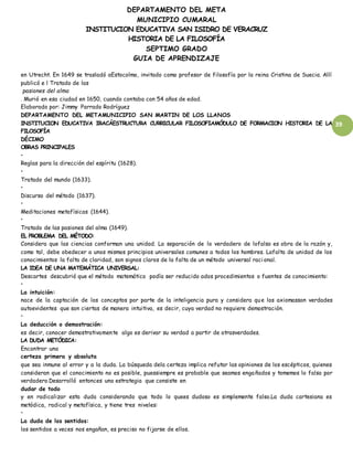 DEPARTAMENTO DEL META
MUNICIPIO CUMARAL
INSTITUCION EDUCATIVA SAN ISIDRO DE VERACRUZ
HISTORIA DE LA FILOSOFÍA
SEPTIMO GRADO
GUIA DE APRENDIZAJE
39
en Utrecht. En 1649 se trasladó aEstocolmo, invitado como profesor de filosofía por la reina Cristina de Suecia. Allí
publicó e l Tratado de las
pasiones del alma
. Murió en esa ciudad en 1650, cuando contaba con 54 años de edad.
Elaborado por: Jimmy Parrado Rodríguez
DEPARTAMENTO DEL METAMUNICIPIO SAN MARTIN DE LOS LLANOS
INSTITUCION EDUCATIVA IRACÁESTRUCTURA CURRICULAR FILOSOFIAMÓDULO DE FORMACION HISTORIA DE LA
FILOSOFÍA
DÉCIMO
OBRAS PRINCIPALES
•
Reglas para la dirección del espíritu (1628).
•
Tratado del mundo (1633).
•
Discurso del método (1637).
•
Meditaciones metafísicas (1644).
•
Tratado de las pasiones del alma (1649).
EL PROBLEMA DEL MÉTODO:
Considera que las ciencias conforman una unidad. La separación de lo verdadero de lofalso es obra de la razón y,
como tal, debe obedecer a unos mismos principios universales comunes a todos los hombres. Lafalta de unidad de los
conocimientos la falta de claridad, son signos claros de la falta de un método universal raci onal.
LA IDEA DE UNA MATEMÁTICA UNIVERSAL:
Descartes descubrió que el método matemático podía ser reducido ados procedimientos o fuentes de conocimiento:
•
La intuición:
nace de la captación de los conceptos por parte de la inteligencia pura y considera que los axiomasson verdades
autoevidentes que son ciertas de manera intuitiva, es decir, cuya verdad no requiere demostración.
•
La deducción o demostración:
es decir, conocer demostrativamente algo es derivar su verdad a partir de otrasverdades.
LA DUDA METÓDICA:
Encontrar una
certeza primera y absoluta
que sea inmune al error y a la duda. La búsqueda dela certeza implica refutar las opiniones de los escépticos, quienes
consideran que el conocimiento no es posible, puessiempre es probable que seamos engañados y tomemos lo falso por
verdadero.Desarrolló entonces una estrategia que consiste en
dudar de todo
y en radicalizar esta duda considerando que todo lo quees dudoso es simplemente falso.La duda cartesiana es
metódica, radical y metafísica, y tiene tres niveles:
•
La duda de los sentidos:
los sentidos a veces nos engañan, es preciso no fijarse de ellos.
 