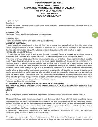 DEPARTAMENTO DEL META
MUNICIPIO CUMARAL
INSTITUCION EDUCATIVA SAN ISIDRO DE VERACRUZ
HISTORIA DE LA FILOSOFÍA
SEPTIMO GRADO
GUIA DE APRENDIZAJE
42
La primera regla.
Consiste en
obedecer las leyes y costumbres de mi país, conservando la religión y siguiendo lasopiniones más moderadas de los
hombres más prudentes.
•
La segunda regla.
“Ser lo más firme y resuelto que pudiese ser en mis acciones”.
•
La tercera regla.
“Tratar de vencerme siempre a mí mismo antes que a la fortuna”.
LA LIBERTAD CARTESIANA
El error depende de un mal uso de la libertad. Dios crea al hombre libre, pero el mal uso de la libertad es lo que
explica elorigen del mal en el mundo.La libertad se relaciona con el hecho de que el hombre es más libre en tanto
dependa cada vez menos de sus apetitos ydeseos, es decir, de que su voluntad esté sometida la razón.
ACTIVIDADES POR COMPETENCIAS
1. En una línea de tiempo ubica la vida y obra de René Descartes2. Explica el contexto socio cultural en que se
desenvolvió René Descartes y da tu punto de vista3. Lee y elabora mapa conceptual del siguiente párrafo
“Y conviene notar aquí estos dos puntos: no tomar nunca lo falso por verdadero y llegar al conocimiento de todas las
cosas. Porque el que ignoremos algo de todo lo que somos capaces de saber, sólo sucede, porque caímos en el error
contrario. Mas si el método explicarectamente cómo se debe usar la intuición de la mente para no creer en el
conocimiento de todas las cosas, nada más requiere, a mi parecer, para que sea completo, puesto que no puede
obtenerse ciencia alguna, como ya se dijo, si no es por intuición o deducción. Y no puede extenderse el método hasta
enseñar cómo se deben unificar esas mismas operaciones, porque son las más sencillas y primeras, de suerte que, si
nuestro entendimiento no pudiera usar de ellas ya antes, no podrían comprender ningún precepto, por fácil que
fuese, del método mismo. Y por lo que toca a los operaciones de la mente que la dialéctica pretende dirigir con la
ayuda de estas primeras, sonaquí inútiles, o mejor, deben ser contadas entre los obstáculos, porque nada puede
añadirse a pura luz de la razón que en algún modono la obscurezca”.
Elaborado por: Jimmy Parrado Rodríguez
DEPARTAMENTO DEL METAMUNICIPIO SAN MARTIN DE LOS LLANOS
INSTITUCION EDUCATIVA IRACÁESTRUCTURA CURRICULAR FILOSOFIAMÓDULO DE FORMACION HISTORIA DE LA
FILOSOFÍA
DÉCIMO
4.
Analiza los siguientes párrafos y responde las preguntas correspondientes, aplicándolas a nuestro contexto:
•
“He advertido hace algún tiempo que, desde mi más temprana edad, había admitido como verdaderas muchas
opiniones falsas y que loedificado después sobre cimientos tan poco sólidos tenía que ser por fuerza muy dudoso e
incierto; de suerte que me era precisoemprender seriamente, una vez en la vida, la tarea de deshacerme de todas
las opiniones a las que hasta entonces había dado crédito yempezar todo de nuevo desde los fundamentos, si
quisiera establecer algo firme y constante en las ciencias…”
R. Descartes : Meditaciones Metafísicas-¿Por qué es necesario deshacerse de todas las opiniones
anteriores para abordar la tarea del conocimiento?
•
“Y aunque tal vez, o mejor dicho, ciertamente, como diré a continuación, tengo un cuerpo al cual estoy
estrechamente unido, aun así, puesto que por una parte, tengo una idea clara y distinta de mi mismo, en tanto que
 