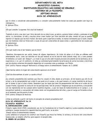 DEPARTAMENTO DEL META
MUNICIPIO CUMARAL
INSTITUCION EDUCATIVA SAN ISIDRO DE VERACRUZ
HISTORIA DE LA FILOSOFÍA
SEPTIMO GRADO
GUIA DE APRENDIZAJE
47
que le eleva a concebirse adecuadamente y a concebir adecuadamente todas las cosas que pueden caer bajo su
inteligencia.
B. Spinoza: Ética
•
¿En qué consiste la suprema felicidad del hombre?
•
También el ebrio cree decir por libre decisión de su alma lo que, ya sobrio, quisiera haber callado, y asimismo el que
delira, la charlatana, el niño y muchos otros creen hablar por libre decisión del alma, siendo así que no pueden
reprimir el impulso que les hace hablar. De modo quela experiencia misma, no menos claramente que la razón, enseña
que los hombres creen se libres solo a causa de que son conscientes de susacciones, e ignorantes de las causas que
las determinan.
B. Spinoza: Ética
•
¿Por qué razón cree el ser humano que es libre?
•
Nuestras discrepancias son sobre temas de alguna importancia. Se trata de saber si el alma en siMisma está
enteramente vacía, como las tablillas en las que todavía no se ha escrito nada (tabula rasa), tal y como piensan
Aristóteles y el autor del Ensayo*, y si todo lo que en ella está trazado proviene únicamente de los sentidos y de la
experiencia, o si, por el contrario, el alma ya contieneoriginariamente los principios de varias nociones y doctrinas
que los objetos externos únicamente despiertan en ocasiones como yo sostengo con Platón.
G.W. Leibniz: Nuevos ensayos* Referencia al Ensayo sobre el entendimiento humano de J. LOCKE.
•
¿Qué teorías sobre el origen del conocimiento aparecen en el texto?
•
¿Cuál de ellas sostiene el autor y a quién crítica?
•
[La armonía preestablecida] sostiene que Dios ha creado el alma desde un principio, de tal manera que ella ha de
actuar y se ha derepresentar por orden lo que pada en el cuerpo; y de igual manera, el cuerpo también ha de hacer
por sí mismo lo que el alma ordena. Demanera que las leyes que unen los pensamientos del alma en el orden de las
causas finales, siguiendo la evolución de las percepciones, han de producir imágenes que se encuentran y concuerdan
con las impresiones de los cuerpos sobre nuestros órganos,, y que las leyes de losmovimientos en el cuerpo (…), se
encuentran también y concuerdan del mismo modo con los pensamientos del alma, y que el cuerpo es forzadoa actuar
en el momento que los quiere el alma.
G.W. Leibniz: Ensayos de teodicea
•
¿Cómo se entiende a partir del texto el concepto de armonía preestablecida?
GUIA DE APRENDIZAJE No 14
FILOSOFIA MODERNA
EL EMPIRISMOJOHN LOCKE:
Filósofo inglés (1632-1704) considerado uno de los fundadores de la filosofía empírica. Locke aceptaba eldualismo
ontológico, aunque reconocía la imposibilidad de justificarlo, en su obra
Ensayo sobre el entendimiento humano,
Locke establece el proyecto de construir una filosofía que trace los límites, la validez y el alcance del conocimiento
humanocomo un remedio efectivo para superar el escepticismo.
EL ORIGEN DE LAS IDEAS
 