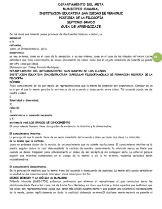 DEPARTAMENTO DEL META
MUNICIPIO CUMARAL
INSTITUCION EDUCATIVA SAN ISIDRO DE VERACRUZ
HISTORIA DE LA FILOSOFÍA
SEPTIMO GRADO
GUIA DE APRENDIZAJE
48
De las ideas que lamente posee proviene de dos fuentes básicas, a saber, la
sensación
y la
reflexión,
pero, en últimainstancia, de la
experiencia,
ya sea externa, como en el caso de la sensación, o ya sea interna, como en el caso de las ideasde reflexión. Locke
establece que todo conocimiento se ocupa únicamente de ideas, dado que el objeto inmediato de lamente no puede
ser otra cosa que ideas.
Elaborado por: Jimmy Parrado Rodríguez
DEPARTAMENTO DEL METAMUNICIPIO SAN MARTIN DE LOS LLANOS
INSTITUCION EDUCATIVA IRACÁESTRUCTURA CURRICULAR FILOSOFIAMÓDULO DE FORMACION HISTORIA DE LA
FILOSOFÍA
DÉCIMO
Todo conocimiento se da por medio de representaciones que la mente ha obtenido por experiencia. Conocer es un
acto por el que la mente percibe la existencia de un acuerdo o desacuerdo entre ideas. Tal acuerdo puede ser de
cuatro clases:
1.
Identidad o diversidad,
2)
relación,
3)
coexistencia o conexión necesaria
y 4)
existencia real.LOS GRADOS DE CONOCIMIENTO
El conocimiento humano tiene dos grados de evidencia: la intuitiva y la demostrativa.
•
El conocimiento intuitivo.
La percepción que la mente tiene de un modo inmediato del acuerdo o desacuerdode dos ideas. La intuición
es lo mismo que la certeza,
pues no podemos dudar de la verdad de unconocimiento que no admite vacilaciones. El conocimiento intuitivo es la
piedra angular sobre la cual descansatoda la certeza de nuestro conocimiento, la intuición marca un límite que
cuando se desea traspasar pone aldescubierto el deseo de ser escépticos sin conseguir serlo. Lo anterior parece
sugerir que mientras nosmovamos en el campo de lo mental o de lo no externo, nuestras verdades serán
incuestionables.
•
El conocimiento demostrativo.
En la percepción mediata que la mente tiene del acuerdo o desacuerdo de susideas. La mente sólo puede establecer
la verdad de sus ideas haciendo intervenir otras ideas para tal fin.
GEORGE BERKELEY Y LA CRÍTICA AL DUALISMO
Filósofo irlandés (1685-1753) esfuerzo continuado por eliminar el escepticismo al que conducían tanto los
planteamientosde Descartes como los de Locke.Para Berkeley es claro que Locke y todos aquellos que sostienen que
las ideas son representaciones cosas que están más alláde nuestra mente y que poseen una existencia independiente
de la mente, ponen implícitamente en duda la realidad delmundo externo.El dualismo mente-materia no permite el
 