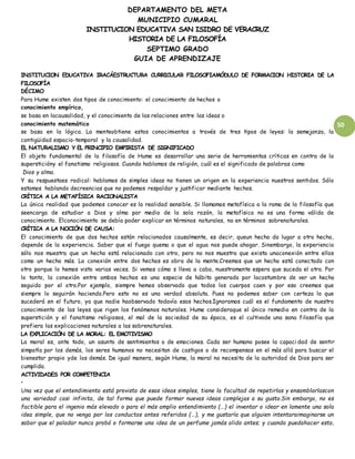 DEPARTAMENTO DEL META
MUNICIPIO CUMARAL
INSTITUCION EDUCATIVA SAN ISIDRO DE VERACRUZ
HISTORIA DE LA FILOSOFÍA
SEPTIMO GRADO
GUIA DE APRENDIZAJE
50
INSTITUCION EDUCATIVA IRACÁESTRUCTURA CURRICULAR FILOSOFIAMÓDULO DE FORMACION HISTORIA DE LA
FILOSOFÍA
DÉCIMO
Para Hume existen dos tipos de conocimiento: el conocimiento de hechos o
conocimiento empírico,
se basa en lacausalidad, y el conocimiento de las relaciones entre las ideas o
conocimiento matemático
se basa en la lógica. La menteobtiene estos conocimientos a través de tres tipos de leyes: la semejanza, la
contigüidad espacio-temporal y la causalidad.
EL NATURALISMO Y EL PRINCIPIO EMPIRISTA DE SIGNIFICADO
El objeto fundamental de la filosofía de Hume es desarrollar una serie de herramientas críticas en contra de la
supersticióny el fanatismo religiosos. Cuando hablamos de religión, cuál es el significado de palabras como
Dios y alma.
Y su respuestaes radical: hablamos de simples ideas no tienen un origen en la experiencia nuestros sentidos. Sólo
estamos hablando decreencias que no podemos respaldar y justificar mediante hechos.
CRÍTICA A LA METAFÍSICA RACIONALISTA
La única realidad que podemos conocer es la realidad sensible. Si llamamos metafísica a la rama de la filosofía que
seencarga de estudiar a Dios y alma por medio de la sola razón, la metafísica no es una forma válida de
conocimiento. Elconocimiento se debía poder explicar en términos naturales, no en términos sobrenaturales.
CRÍTICA A LA NOCIÓN DE CAUSA:
El conocimiento de que dos hechos están relacionados causalmente, es decir, queun hecho da lugar a otro hecho,
depende de la experiencia. Saber que el fuego quema o que el agua nos puede ahogar. Sinembargo, la experiencia
sólo nos muestra que un hecho está relacionado con otro, pero no nos muestra que exista unaconexión entre ellos
como un hecho más. La conexión entre dos hechos es obra de la mente.Creemos que un hecho está conectado con
otro porque lo hemos visto varias veces. Si vemos cómo s lleva a cabo, nuestramente espera que suceda el otro. Por
lo tanto, la conexión entre ambos hechos es una especie de hábito generado por lacostumbre de ver un hecho
seguido por el otro.Por ejemplo, siempre hemos observado que todos los cuerpos caen y por eso creemos que
siempre lo seguirán haciendo.Pero esto no es una verdad absoluta. Pues no podemos saber con certeza lo que
sucederá en el futuro, ya que nadie haobservado todavía esos hechos.Ignoramos cuál es el fundamento de nuestro
conocimiento de las leyes que rigen los fenómenos naturales. Hume consideraque el único remedio en contra de la
superstición y el fanatismo religiosos, el mal de la sociedad de su época, es el cultivode una sana filosofía que
prefiera las explicaciones naturales a las sobrenaturales.
LA EXPLICACIÓN DE LA MORAL: EL EMOTIVISMO
La moral es, ante todo, un asunto de sentimientos o de emociones. Cada ser humano posee la capaci dad de sentir
simpatía por los demás, los seres humanos no necesitan de castigos o de recompensas en el más allá para buscar el
bienestar propio yde los demás. De igual manera, según Hume, la moral no necesita de la autoridad de Dios para ser
cumplida.
ACTIVIDADES POR COMPETENCIA
•
Una vez que el entendimiento está provisto de esas ideas simples, tiene la facultad de repetirlas y ensamblarlascon
una variedad casi infinita, de tal forma que puede formar nuevas ideas complejas a su gusto.Sin embargo, no es
factible para el ingenio más elevado o para el más amplio entendimiento (…) el inventar o idear en lamente una sola
idea simple, que no venga por los conductos antes referidos (…), y me gustaría que alguien intentaraimaginarse un
sabor que el paladar nunca probó o formarse una idea de un perfume jamás olido antes; y cuando puedahacer esto,
 