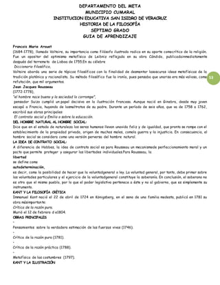 DEPARTAMENTO DEL META
MUNICIPIO CUMARAL
INSTITUCION EDUCATIVA SAN ISIDRO DE VERACRUZ
HISTORIA DE LA FILOSOFÍA
SEPTIMO GRADO
GUIA DE APRENDIZAJE
53
Francois Marie Arouet
(1684-1778), llamado Voltaire, su importancia como filósofo ilustrado radica en su aporte comocrítico de la religión.
Fue un opositor del optimismo metafísico de Leibniz reflejada en su obra Cándido, publicadainmediatamente
después del terremoto de Lisboa de 1755.En su célebre
Diccionario filosófico,
Voltaire aborda una serie de tópicos filosóficos con la finalidad de desmontar lasoscuras ideas metafísicas de la
tradición platónica y racionalista. Su método filosófico fue la ironía, pues pensaba que unarisa era más valiosa, como
refutación, que mil argumentos.
Jean Jacques Rousseau
(1772-1778),
“el hombre nace bueno y la sociedad lo corrompe”,
pensador Suizo cumplió un papel decisivo en la ilustración francesa. Aunque nació en Ginebra, desde muy joven
escapó a Francia, huyendo de losmaltratos de su padre. Durante un período de seis años, que va de 1758 a 1762,
escribió sus obras principales:
El contrato social y Emilio o sobre la educación.
DEL HOMBRE NATURAL AL HOMBRE SOCIAL:
Dice que en el estado de naturaleza los seres humanos llevan unavida feliz y de igualdad, que pronto se rompe con el
establecimiento de la propiedad privada, origen de muchos males, comola guerra y la injusticia. En consecuencia, el
hombre social se considera como una versión perversa del hombre natural.
LA IDEA DE CONTRATO SOCIAL:
A diferencia de Hobbes, la idea de contrato social es para Rousseau un mecanismode perfeccionamiento moral y un
pacto que permite proteger y asegurar las libertades individuales.Para Rousseau, la
libertad
se define como
autodeterminación,
es decir, como la posibilidad de hacer que la voluntadgeneral o ley. La voluntad general, por tanto, debe primar sobre
las voluntades particulares y el ejercicio de la voluntadgeneral constituye la soberanía. En conclusión, el soberano no
es otro que el mismo pueblo, por lo que el poder legislativo pertenece a éste y no al gobierno, que es simplemente su
instrumento.
KANT Y LA FILOSOFÍA CRÍTICA
Immanuel Kant nació el 22 de abril de 1724 en Königsberg, en el seno de una familia modesta, publicó en 1781 su
obra másimportante:
Crítica de la razón pura.
Murió el 12 de febrero d e1804.
OBRAS PRINCIPALES
•
Pensamientos sobre la verdadera estimación de las fuerzas vivas (1746).
•
Crítica de la razón pura (1781).
•
Crítica de la razón práctica (1788).
•
Metafísica de las costumbres (1797).
KANT Y LA ILUSTRACIÓN
 