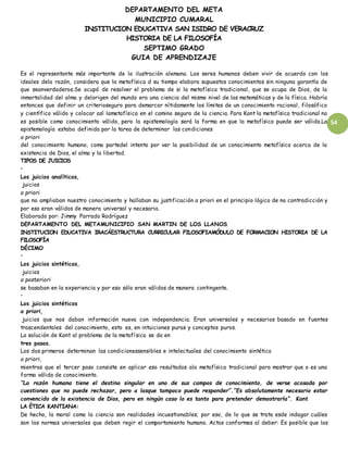 DEPARTAMENTO DEL META
MUNICIPIO CUMARAL
INSTITUCION EDUCATIVA SAN ISIDRO DE VERACRUZ
HISTORIA DE LA FILOSOFÍA
SEPTIMO GRADO
GUIA DE APRENDIZAJE
54
Es el representante más importante de la ilustración alemana. Los seres humanos deben vivir de acuerdo con los
ideales dela razón, considera que la metafísica d su tiempo elabora supuestos conocimientos sin ninguna garantía de
que seanverdaderos.Se ocupó de resolver el problema de si la metafísica tradicional, que se ocupa de Dios, de la
inmortalidad del alma y delorigen del mundo era una ciencia del mismo nivel de las matemáticas y de la física. Habría
entonces que definir un criterioseguro para demarcar nítidamente los límites de un conocimiento racional, filosófico
y científico válido y colocar así lametafísica en el camino seguro de la ciencia. Para Kant la metafísica tradicional no
es posible como conocimiento válido, pero la epistemología será la forma en que la metafísica puede ser válida.La
epistemología estaba definida por la tarea de determinar las condiciones
a priori
del conocimiento humano, como partedel intento por ver la posibilidad de un conocimiento metafísico acerca de la
existencia de Dios, el alma y la libertad.
TIPOS DE JUICIOS
•
Los juicios analíticos,
juicios
a priori
que no ampliaban nuestro conocimiento y hallaban su justificación a priori en el principio lógico de no contradicción y
por eso eran válidos de manera universal y necesaria.
Elaborado por: Jimmy Parrado Rodríguez
DEPARTAMENTO DEL METAMUNICIPIO SAN MARTIN DE LOS LLANOS
INSTITUCION EDUCATIVA IRACÁESTRUCTURA CURRICULAR FILOSOFIAMÓDULO DE FORMACION HISTORIA DE LA
FILOSOFÍA
DÉCIMO
•
Los juicios sintéticos,
juicios
a posteriori
se basaban en la experiencia y por eso sólo eran válidos de manera contingente.
•
Los juicios sintéticos
a priori,
juicios que nos daban información nueva con independencia. Eran universales y necesarios basado en fuentes
trascendentales del conocimiento, esto es, en intuiciones puras y conceptos puros.
La solución de Kant al problema de la metafísica se da en
tres pasos.
Los dos primeros determinan las condicionessensibles e intelectuales del conocimiento sintético
a priori,
mientras que el tercer paso consiste en aplicar eso resultados ala metafísica tradicional para mostrar que o es una
forma válida de conocimiento.
“La razón humana tiene el destino singular en uno de sus campos de conocimiento, de verse acosada por
cuestiones que no puede rechazar, pero a lasque tampoco puede responder”.“Es absolutamente necesario estar
convencido de la existencia de Dios, pero en ningún caso lo es tanto para pretender demostrarla”. Kant
LA ÉTICA KANTIANA:
De hecho, la moral como la ciencia son realidades incuestionables; por eso, de lo que se trata esde indagar cuáles
son las normas universales que deben regir el comportamiento humano. Actos conformes al deber: Es posible que las
 