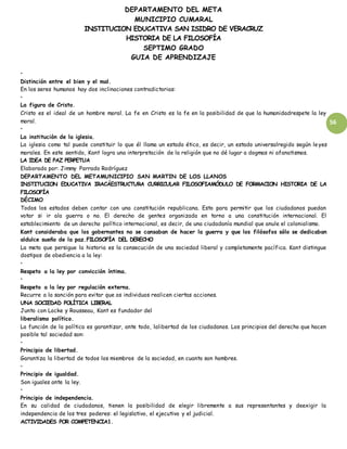 DEPARTAMENTO DEL META
MUNICIPIO CUMARAL
INSTITUCION EDUCATIVA SAN ISIDRO DE VERACRUZ
HISTORIA DE LA FILOSOFÍA
SEPTIMO GRADO
GUIA DE APRENDIZAJE
56
•
Distinción entre el bien y el mal.
En los seres humanos hay dos inclinaciones contradictorias:
•
La figura de Cristo.
Cristo es el ideal de un hombre moral. La fe en Cristo es la fe en la posibilidad de que la humanidadrespete la ley
moral.
•
La institución de la iglesia.
La iglesia como tal puede constituir lo que él llama un estado ético, es decir, un estado universalregido según leyes
morales. En este sentido, Kant logra una interpretación de la religión que no dé lugar a dogmas ni afanatismos.
LA IDEA DE PAZ PERPETUA
Elaborado por: Jimmy Parrado Rodríguez
DEPARTAMENTO DEL METAMUNICIPIO SAN MARTIN DE LOS LLANOS
INSTITUCION EDUCATIVA IRACÁESTRUCTURA CURRICULAR FILOSOFIAMÓDULO DE FORMACION HISTORIA DE LA
FILOSOFÍA
DÉCIMO
Todos los estados deben contar con una constitución republicana. Esto para permitir que los ciudadanos puedan
votar si ir ala guerra o no. El derecho de gentes organizada en torno a una constitución internacional. El
establecimiento de un derecho político internacional, es decir, de una ciudadanía mundial que anule el colonialismo.
Kant consideraba que los gobernantes no se cansaban de hacer la guerra y que los filósofos sólo se dedicaban
aldulce sueño de la paz.FILOSOFÍA DEL DERECHO
La meta que persigue la historia es la consecución de una sociedad liberal y completamente pacífica. Kant distingue
dostipos de obediencia a la ley:
•
Respeto a la ley por convicción íntima.
•
Respeto a la ley por regulación externa.
Recurre a la sanción para evitar que os individuos realicen ciertas acciones.
UNA SOCIEDAD POLÍTICA LIBERAL
Junto con Locke y Rousseau, Kant es fundador del
liberalismo político.
La función de la política es garantizar, ante todo, lalibertad de los ciudadanos. Los principios del derecho que hacen
posible tal sociedad son:
•
Principio de libertad.
Garantiza la libertad de todos los miembros de la sociedad, en cuanto son hombres.
•
Principio de igualdad.
Son iguales ante la ley.
•
Principio de independencia.
En su calidad de ciudadanos, tienen la posibilidad de elegir libremente a sus representantes y deexigir la
independencia de los tres poderes: el legislativo, el ejecutivo y el judicial.
ACTIVIDADES POR COMPETENCIA1.
 