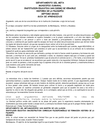 DEPARTAMENTO DEL META
MUNICIPIO CUMARAL
INSTITUCION EDUCATIVA SAN ISIDRO DE VERACRUZ
HISTORIA DE LA FILOSOFÍA
SEPTIMO GRADO
GUIA DE APRENDIZAJE
57
Argumenta cada una de las características de la ilustración (iluminismo o siglo de las luces)
2.
En un mapa conceptual identifica los mas predominante de Montesquieu, Voltaire y Rousseau
3.
Lee, analiza y responde las preguntas que correspondan a cada párrafo:
*
Meditando sobre las primeras y más simples operaciones del alma humana, creo percibir en estos dos principios, uno
de los cualesnos interesa vivamente en nuestro bienestar y en la propia conservación, y el otro nos inspira una
repugnancia natural a ver perecer o sufrir a todo ser sensible y principalmente a nuestros semejantes. Del
concurso y combinación que nuestro espíritu escapaz de hacer de estos dos principios me parece que derivan todas
las reglas del derecho natural, sin que sea necesario hacer entrar ahí el de la sociabilidad.
J.J Rousseau: Discurso sobre el origen de la desigualdad entre los hombres¿En qué consiste, según ROUSSEAU, el
estado natural del ser humano?¿Por qué considera el autor que la sociabilidad no es un atributo de la naturaleza
humana?¿A quién se opone aldefender esta tesis?
*Encontrar una forma de asociación que defienda y proteja de toda la fuerza común la persona y los bienes de cada
asociado, y envirtud de la cual cada uno, uniéndose a todos, no obedezca empero más que a sí mismo y quede tan
libre como antes. Tal es el problema fundamental a que da solución el contrato social. (…) Por tanto, si se elimina del
pacto social lo que no es esencial, se encontrara que queda reducido a los siguientes términos: Cadauno de nosotros
pone en común su persona y todo su poder bajo la suprema dirección de la voluntad general; y nosotrosrecibimos a
cada miembro como parte indivisible del todo.
J.J. Rousseau : El contrato social
•
Resume el objetivo del pacto social.
*
La naturaleza dice a todos los hombres: (…) puesto que sois débiles, socorreos mutuamente; puesto que sois
ignorantes,ilustraos y ayudaos mutuamente. Aunque fueseis todos de la misma opinión, lo que seguramente jamás
sucederá, aunque nohubiese más que un solo hombre de distinta opinión, deberíais perdonarle, porque soy yo la que
le hace pensar cómo piensa. Os hedado brazos para cultivar la tierra y un pequeño resplandor de razón para
guiarnos; he puesto en vuestros corazones un germende compasión para que os ayudéis los unos a los otros a
soportar la vida la vida. No ahoguéis ese germen, no lo corrompáis, sabed que es divino, y no sustituyáis la voz de la
naturaleza por los miserables furores de escuela
.
¿ C o n q u é a r g u m e n t o s d e f i e n d e V O L T A I R E l a i d e a d e
t o l e r a n c i a ? V o l t a i r e , t r a t a d o s o b r e l a t o l e r a n c i a *.
La libertad política existe solo cuando no se abusa del poder, pero la experiencia muestra eternamente que
todohombre que tiene poder tiende a abusar de él; y continuara haciéndolo hasta que se le pongan límites. ¡Quién lo
Elaborado por: Jimmy Parrado Rodríguez
DEPARTAMENTO DEL METAMUNICIPIO SAN MARTIN DE LOS LLANOS
INSTITUCION EDUCATIVA IRACÁESTRUCTURA CURRICULAR FILOSOFIAMÓDULO DE FORMACION HISTORIA DE LA
FILOSOFÍA
DÉCIMO
diría, la virtud misma con necesidad de límites! Para que no sea posible abusar del poder es preciso que, por
ladisposición de las cosas, el poder frene al poder.
Montesquieu: El espíritu de las leyes¿Qué significa que el poder frene al poder?
 