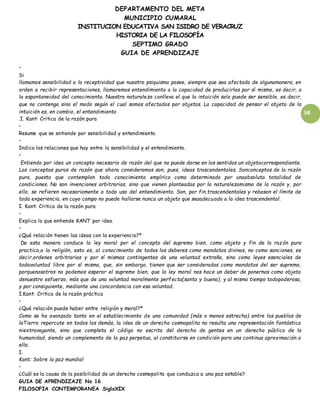 DEPARTAMENTO DEL META
MUNICIPIO CUMARAL
INSTITUCION EDUCATIVA SAN ISIDRO DE VERACRUZ
HISTORIA DE LA FILOSOFÍA
SEPTIMO GRADO
GUIA DE APRENDIZAJE
58
•
Si
llamamos sensibilidad a la receptividad que nuestro psiquismo posee, siempre que sea afectado de algunamanera, en
orden a recibir representaciones, llamaremos entendimiento a la capacidad de producirlas por sí mismo, es decir, a
la espontaneidad del conocimiento. Nuestra naturaleza conlleva el que la intuición solo puede ser sensible, es decir,
que no contenga sino el modo según el cual somos afectados por objetos. La capacidad de pensar el objeto de la
intuición es, en cambio, el entendimiento
.I. Kant: Critica de la razón pura
•
Resume que se entiende por sensibilidad y entendimiento.
•
Indica las relaciones que hay entre la sensibilidad y el entendimiento.
•
Entiendo por idea un concepto necesario de razón del que no puede darse en los sentidos un objetocorrespondiente.
Los conceptos puros de razón que ahora consideramos son, pues, ideas trascendentales. Sonconceptos de la razón
pura, puesto que contemplan todo conocimiento empírico como determinado por unaabsoluta totalidad de
condiciones. No son invenciones arbitrarias, sino que vienen planteadas por la naturalezamisma de la razón y, por
ello, se refieren necesariamente a todo uso del entendimiento. Son, por fin,trascendentales y rebasan el límite de
toda experiencia, en cuyo campo no puede hallarse nunca un objeto que seaadecuado a la idea trascendental.
I. Kant: Critica de la razón pura
•
Explica lo que entiende KANT por idea.
•
¿Qué relación tienen las ideas con la experiencia?*
De esta manera conduce la ley moral por el concepto del supremo bien, como objeto y fin de la raz ón pura
practica,a la religión, esto es, al conocimiento de todos los deberes como mandatos divinos, no como sanciones, es
decir,ordenes arbitrarias y por sí mismas contingentes de una voluntad extraña, sino como leyes esenciales de
todavoluntad libre por sí misma, que, sin embargo, tienen que ser consideradas como mandatos del ser supremo,
porquenosotros no podemos esperar el supremo bien, que la ley moral nos hace un deber de ponernos como objeto
denuestro esfuerzo, más que de una voluntad moralmente perfecta(santa y buena), y al mismo tiempo todopoderosa,
y por consiguiente, mediante una concordancia con esa voluntad.
I.Kant: Critica de la razón práctica
•
¿Qué relación puede haber entre religión y moral?*
Como se ha avanzado tanto en el establecimiento de una comunidad (más o menos estrecha) entre los pueblos de
laTierra repercute en todos los demás, la idea de un derecho cosmopolita no resulta una representación fantástica
niextravagante, sino que completa el código no escrito del derecho de gentes en un derecho público de la
humanidad, siendo un complemento de la paz perpetua, al constituirse en condición para una continua aproximación a
ella.
I.
Kant: Sobre la paz mundial
•
¿Cuál es la causa de la posibilidad de un derecho cosmopolita que conduzca a una paz estable?
GUIA DE APRENDIZAJE No 16
FILOSOFIA CONTEMPORANEA SigloXIX
 