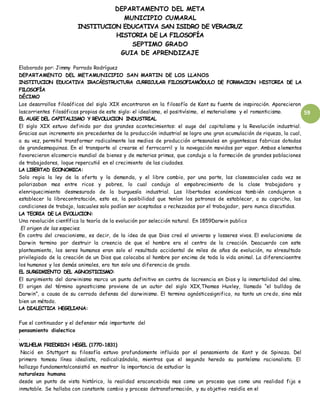 DEPARTAMENTO DEL META
MUNICIPIO CUMARAL
INSTITUCION EDUCATIVA SAN ISIDRO DE VERACRUZ
HISTORIA DE LA FILOSOFÍA
SEPTIMO GRADO
GUIA DE APRENDIZAJE
59
Elaborado por: Jimmy Parrado Rodríguez
DEPARTAMENTO DEL METAMUNICIPIO SAN MARTIN DE LOS LLANOS
INSTITUCION EDUCATIVA IRACÁESTRUCTURA CURRICULAR FILOSOFIAMÓDULO DE FORMACION HISTORIA DE LA
FILOSOFÍA
DÉCIMO
Los desarrollos filosóficos del siglo XIX encontraron en la filosofía de Kant su fuente de inspiración. Aparecieron
lascorrientes filosóficas propias de este siglo: el idealismo, el positivísimo, el materialismo y el romanticismo.
EL AUGE DEL CAPITALISMO Y REVOLUCION INDUSTRIAL
El siglo XIX estuvo definido por dos grandes acontecimientos: el auge del capitalismo y la Revolución industrial.
Gracias aun incremento sin precedentes de la producción industrial se logro una gran acumulación de riqueza, la cual,
a su vez, permitió transformar radicalmente los medios de producción artesanales en gigantescas fabricas dotadas
de grandesmaquinas. En el transporte al crearse el ferrocarril y la navegación movidos por vapor. Ambos elementos
favorecieron elcomercio mundial de bienes y de materias primas, que condujo a la formación de grandes poblaciones
de trabajadores, loque repercutió en el crecimiento de las ciudades.
LA LIBERTAD ECONOMICA:
Solo regia la ley de la oferta y la demanda, y el libre cambio, por una parte, las clasessociales cada vez se
polarizaban mas entre ricos y pobres, lo cual condujo al empobrecimiento de la clase trabajadora y
elenriquecimiento desmesurado de la burguesía industrial. Las libertades económicas también condujeron a
establecer la librecontratación, esto es, la posibilidad que tenían los patronos de establecer, a su capricho, las
condiciones de trabajo, lascuales solo podían ser aceptadas o rechazadas por el trabajador, pero nunca discutidas.
LA TEORIA DE LA EVOLUCION:
Una revolución científica la teoría de la evolución por selección natural. En 1859Darwin publico
El origen de las especies.
En contra del creacionismo, es decir, de la idea de que Dios creó el universo y losseres vivos. El evolucionismo de
Darwin termino por destruir la creencia de que el hombre era el centro de la creación. Deacuerdo con este
planteamiento, los seres humanos eran solo el resultado accidental de miles de años de evolución, no elresultado
privilegiado de la creación de un Dios que colocaba al hombre por encima de toda la vida animal. La diferenciaentre
los humanos y los demás animales, era tan solo una diferencia de grado.
EL SURGIMIENTO DEL AGNOSTICISMO:
El surgimiento del darwinismo marco un punto definitivo en contra de lacreencia en Dios y la inmortalidad del alma.
El origen del término agnosticismo proviene de un autor del siglo XIX,Thomas Huxley, llamado “el bulldog de
Darwin”, a causa de su cerrada defensa del darwinismo. El termino agnósticosignifico, no tanto un credo, sino más
bien un método.
LA DIALECTICA HEGELIANA:
Fue el continuador y el defensor más importante del
pensamiento dialectico
.
WILHELM FRIEDRICH HEGEL (1770-1831)
Nació en Stuttgart su filosofía estuvo profundamente influida por el pensamiento de Kant y de Spinoza. Del
primero tomosu línea idealista, radicalizándola, mientras que el segundo heredo su panteísmo racionalista. El
hallazgo fundamentalconsistió en mostrar la importancia de estudiar la
naturaleza humana
desde un punto de vista histórico, la realidad eraconcebida mas como un proceso que como una realidad fija e
inmutable. Se hallaba con constante cambio y proceso detransformación, y su objetivo residía en el
 