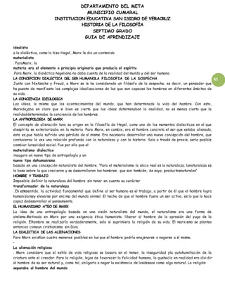 DEPARTAMENTO DEL META
MUNICIPIO CUMARAL
INSTITUCION EDUCATIVA SAN ISIDRO DE VERACRUZ
HISTORIA DE LA FILOSOFÍA
SEPTIMO GRADO
GUIA DE APRENDIZAJE
61
idealista
a la dialéctica, como lo hizo Hegel, Marx le dio un contenido
materialista
. ParaMarx, la
materia era el elemento o principio originario que producía el espíritu
.Para Marx, la dialéctica hegeliana no daba cuenta de la realidad del mundo y del ser humano.
LA CONCEPCION DIALECTICA DEL SER HUMANOLA FILOSOFIA DE LA SOSPECHA
Junto con Nietzsche y Freud, a Marx se le ha considerado un filósofo de la sospecha, es decir, un pensador que
ha puesto de manifiesto las complejas idealizaciones de las que son capaces los hombres en diferentes ámbitos de
su vida.
LA CONCIENCIA IDEOLOGICA
Las ideas, lo mismo que los acontecimientos del mundo, que han determinado la vida del hombre. Con esto,
Marxdejaba en claro que si bien es cierto que las ideas determinaban la realidad, no es menos cierto que la
realidaddeterminaba la conciencia de los hombres.
LA ANTROPOLOGIA DE MARX
El concepto de alienación tuvo su origen en la filosofía de Hegel, como uno de los momentos dialecticos en el que
elespíritu se exteriorizaba en la materia. Para Marx, en cambio, era el hombre concreto el ser que estaba alienado,
esto es,que había sufrido una pérdida de sí mismo. Era necesario desarrollar una nueva concepción del hombre, que
contuvieraa la vez una relación profunda con la naturaleza y con la historia. Solo a través de praxis, sería posible
cambiar larealidad social. Fue por ello que el
materialismo dialectico
inauguro un nuevo tipo de antropología y un
nuevo tipo dehumanismo
basado en una concepción naturalista del hombre. “Para el materialismo lo único real es la naturaleza; lanaturaleza es
la base sobre la que crecieron y se desarrollaron los hombres, que son también, de suyo, productosnaturales”
HOMBRE Y TRABAJO
Imposible definir la naturaleza del hombre sin tener en cuenta su carácter
transformador de la naturaleza
. En estesentido, la actividad fundamental que define al ser humano es el trabajo, a partir de él que el hombre logra
humanizarsey elevarse por encima del mundo animal. El hecho de que el hombre fuera un ser activo, es lo que lo hace
capaz dedesarrollar el pensamiento.
EL HUMANISMO ATEO DE MARX
La idea de una antropología basada en una visión naturalista del mundo, el naturalismo era una forma de
ateísmo.Motivada en Marx por una exigencia ética humanista: liberar al hombre de la opresión del yugo de la
religión. Elhombre se realizaría verdaderamente, solo si suprimiera la religión de su vida. El marxismo se planteo
entonces comoun cristianismo sin Dios.
LA DIALECTICA DE LAS ALIENACIONES
Para Marx existían cuatro maneras posibles en las que el hombre podría enajenarse o negarse a sí mismo.
•
La alienación religiosa
. Marx considero que el estilo de vida religioso se basara en el temor, la inseguridad yla autohumillación de la
criatura ante el creador. Para la religión, lejos de favorecer la felicidad humana, lo quehacía en realidad era divi dir
al hombre de su ser natural y, como tal, obligarlo a negar la existencia de losdeseos como algo natural. La religión
separaba al hombre del mundo
 