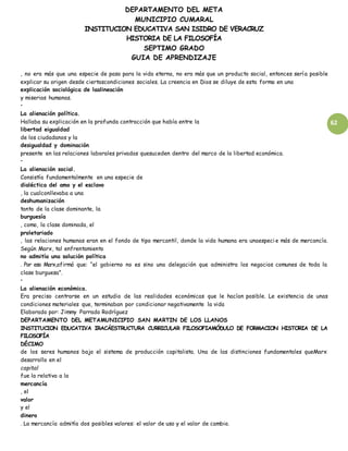 DEPARTAMENTO DEL META
MUNICIPIO CUMARAL
INSTITUCION EDUCATIVA SAN ISIDRO DE VERACRUZ
HISTORIA DE LA FILOSOFÍA
SEPTIMO GRADO
GUIA DE APRENDIZAJE
62
, no era más que una especie de paso para la vida eterna, no era más que un producto social, entonces sería posible
explicar su origen desde ciertascondiciones sociales. La creencia en Dios se diluye de esta forma en una
explicación sociológica de laalineación
y miserias humanas.
•
La alienación política.
Hallaba su explicación en la profunda contracción que había entre la
libertad eigualdad
de los ciudadanos y la
desigualdad y dominación
presente en las relaciones laborales privadas quesuceden dentro del marco de la libertad económica.
•
La alienación social.
Consistía fundamentalmente en una especie de
dialéctica del amo y el esclavo
, la cualconllevaba a una
deshumanización
tanto de la clase dominante, la
burguesía
, como, la clase dominada, el
proletariado
, las relaciones humanas eran en el fondo de tipo mercantil, donde la vida humana era unaespeci e más de mercancía.
Según Marx, tal enfrentamiento
no admitía una solución política
. Por eso Marx,afirmó que: “el gobierno no es sino una delegación que administra los negocios comunes de toda la
clase burguesa”.
•
La alienación económica.
Era preciso centrarse en un estudio de las realidades económicas que le hacían posible. Le existencia de unas
condiciones materiales que, terminaban por condicionar negativamente la vida
Elaborado por: Jimmy Parrado Rodríguez
DEPARTAMENTO DEL METAMUNICIPIO SAN MARTIN DE LOS LLANOS
INSTITUCION EDUCATIVA IRACÁESTRUCTURA CURRICULAR FILOSOFIAMÓDULO DE FORMACION HISTORIA DE LA
FILOSOFÍA
DÉCIMO
de los seres humanos bajo el sistema de producción capitalista. Una de las distinciones fundamentales queMarx
desarrollo en el
capital
fue la relativa a la
mercancía
, el
valor
y el
dinero
. La mercancía admitía dos posibles valores: el valor de uso y el valor de cambio.
 