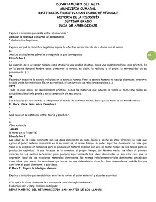 DEPARTAMENTO DEL META
MUNICIPIO CUMARAL
INSTITUCION EDUCATIVA SAN ISIDRO DE VERACRUZ
HISTORIA DE LA FILOSOFÍA
SEPTIMO GRADO
GUIA DE APRENDIZAJE
65
Explica la relación que existe entre el enunciado “
edificar la realidad conforme al pensamiento
”y ladialéctica hegeliana.
•
Explica por qué la dialéctica hegeliana supone la efectiva reconciliación de lo divino con el mundo.
6.
Analiza los siguientes párrafos y responde lo que corresponda:
Párrafo No 1.
II
La cuestión de si al pensar humano cabe atribuirle una verdad objetiva, no es una cuestión teórica, sino practica. Es
en la praxis dondeel hombre debe demostrar la verdad, es decir, la realidad y el poder, la terrenalidad de su
pensamiento. (…)
VI
Feuerbach resuelve la esencia religiosa en la esencia humana. Pero la esencia humana no es algo abstracto, inherente
a cada unode los individuos. Es, en su realidad, el conjunto de las relaciones sociales. (…)
VIII
Toda la vida social es esencialmente práctica. Todos los misterios que inducen la teoría al misticismo hallan su
solución racional enla praxis y en la compresión de esa praxis.
XI
Los filósofos se han limitado a interpretar el mundo de distintos modos. De lo que se trata es de transformarlo.
K. Marx, Once tesis sobre Feuerbach
•
¿
Qué relación se establece entre teoría y práctica?
•
¿
Cómo entiende
MARX
la tarea de la filosofía?
Párrafo No 2
Las ideas de la clase dominante son las ideas dominantes en cada época; o, dicho en otros términos, la clase que
ejerce el poder material dominante en la sociedad es, al mismo tiempo, su poder espiritual dominante; la clase que
tiene a su disposición losmedios para la producción material dispone con ello, al mismo tiempo, de los medios para la
producción espiritual, lo que haceque se le sometan, al propio tiempo, por término medio, las ideas de quienes
carecen de los medios necesarios para producir espiritualmente.Las ideas dominantes no son otra cosa que la
expresión ideal de las relaciones materiales dominantes, las mismas relacionesmateriales dominantes concebidas
como ideas; por tanto, las relaciones que hacen de una determinada clase la clase dominanteson también las que
confieren el papel dominante a sus ideas.
K.Marx F. Engels la ideología alemana
•
Explica la relación que se establece en el texto entre el poder material y el poder espiritual.
•
¿Por qué a la clase dominante le corresponde una ideología dominante?
Elaborado por: Jimmy Parrado Rodríguez
DEPARTAMENTO DEL METAMUNICIPIO SAN MARTIN DE LOS LLANOS
 