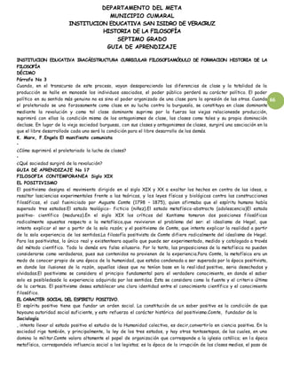 DEPARTAMENTO DEL META
MUNICIPIO CUMARAL
INSTITUCION EDUCATIVA SAN ISIDRO DE VERACRUZ
HISTORIA DE LA FILOSOFÍA
SEPTIMO GRADO
GUIA DE APRENDIZAJE
66
INSTITUCION EDUCATIVA IRACÁESTRUCTURA CURRICULAR FILOSOFIAMÓDULO DE FORMACION HISTORIA DE LA
FILOSOFÍA
DÉCIMO
Párrafo No 3
Cuando, en el transcurso de este proceso, vayan desapareciendo las diferencias de clase y la totalidad de la
producción se halle en manosde los individuos asociados, el poder público perderá su carácter político. El poder
político en su sentido más genuino no es sino el poder organizado de una clase para la opresión de las otras. Cuando
el proletariado se una forzosamente como clase en su lucha contra la burguesía, se constituya en clase dominante
mediante la revolución y como tal clase dominante suprima por la fuerza las viejas relacionesde producción,
suprimirá con ellas la condición misma de los antagonismos de clase, las clases como tales y su propia dominación
declase. En lugar de la vieja sociedad burguesa, con sus clases y antagonismos de clases, surgirá una asociación en la
que el libre desarrollode cada uno será la condición para el libre desarrollo de los demás.
K. Marx, F.Engels El manifiesto comunista
•
¿Cómo suprimirá el proletariado la lucha de clases?
•
¿Qué sociedad surgirá de la revolución?
GUIA DE APRENDIZAJE No 17
FILOSOFIA CONTEMPORANEA Siglo XIX
EL POSITIVISMO
El positivismo designa el movimiento dirigido en el siglo XIX y XX a exaltar los hechos en contra de las ideas, a
resaltar lasciencias experimentales frente a las teóricas, y las leyes físicas y biológicas contra las construcciones
filosóficas, el cual fueiniciado por Auguste Comte (1798 – 1875), quien afirmaba que el espíritu humano había
superado tres estados:El estado teológico- ficticio (niñez).El estado metafísico-abstracto (adolescencia)El estado
positivo- científico (madurez).En el siglo XIX los críticos del Kantismo tomaron dos posiciones filosóficas
radicalmente opuestas respecto a la metafísica,que revivieron el problema del ser: el idealismo de Hegel, que
intento explicar el ser a partir de la sola razón; y el positivismo de Comte, que intento explicar la realidad a partir
de la sola experiencia de los sentidos.La filosofía positivista de Comte difiere radicalmente del idealismo de Hegel.
Para los positivistas, lo único real y existenteera aquello que puede ser experimentado, medido y catalogado a través
del método científico. Todo lo demás era falso eilusorio. Por lo tanto, las proposiciones de la metafísica no pueden
considerarse como verdaderas, pues sus contenidos no provienen de la experiencia.Para Comte, la metafísica era un
modo de conocer propio de una época de la humanidad, que estaba condenada a ser superada por la época positivista,
en donde las ilusiones de la razón, aquellas ideas que no tenían base en la real idad positiva, seria desechadas y
olvidadas.El positivismo se considera el principio fundamental para el verdadero conocimiento, en donde el saber
solo es posibledesde la experiencia adquirida por los sentidos. Esta se considera como la fuente y el criteri o último
de la certeza. El positivismo desea establecer una clara identidad entre el conocimiento científico y el conocimiento
filosófico.
EL CARACTER SOCIAL DEL ESPIRITU POSITIVO.
El espíritu positivo tiene que fundar un orden social. La constitución de un saber positivo es la condición de que
hayauna autoridad social suficiente, y esto refuerza el carácter histórico del positivismo.Comte, fundador de la
Sociología
, intenta llevar al estado positivo el estudio de la Humanidad colectiva, es decir,convertirlo en ciencia positiva. En la
sociedad rige también, y principalmente, la ley de los tres estados, y hay otras tantasetapas, de las cuales, en una
domina lo militar.Comte valora altamente el papel de organización que corresponde a la iglesia católica; en l a época
metafísica, correspondela influencia social a los legistas; es la época de la irrupción de las clases medias, el paso de
 