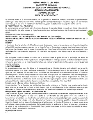 DEPARTAMENTO DEL META
MUNICIPIO CUMARAL
INSTITUCION EDUCATIVA SAN ISIDRO DE VERACRUZ
HISTORIA DE LA FILOSOFÍA
SEPTIMO GRADO
GUIA DE APRENDIZAJE
67
la sociedad militar a la sociedadeconómica; es un período de transición, crítico y disolvente; el protestantismo
contribuye a esta disolución. Por último, alestado positivo corresponde la época industrial, regida por los intereses
económicos, y en ella se ha de restablecer el ordensocial, y este ha de fundarse en un poder mental y social.
EL POSITIVISMO Y LA FILOSOFIA
Es aparentemente, una reflexión sobre la ciencia. Después de agotadas éstas, no queda un objeto independiente
para lafilosofía, sino ellas mismas; la filosofía se convierte en teoría de la ciencia. Así, la ciencia positiva adquiere
unidad
Elaborado por: Jimmy Parrado Rodríguez
DEPARTAMENTO DEL METAMUNICIPIO SAN MARTIN DE LOS LLANOS
INSTITUCION EDUCATIVA IRACÁESTRUCTURA CURRICULAR FILOSOFIAMÓDULO DE FORMACION HISTORIA DE LA
FILOSOFÍA
DÉCIMO
y conciencia de sí propia. Pero la filosofía, claro es, desaparece; y esto es lo que ocurre con el movimiento positivo
del sigloXIX, que tiene muy poco que ver con la filosofía.Pero en Comte mismo no es así. Aparte de lo que cree hacer
hay lo que efectivamente hace. Y hemos visto que:1.Es una filosofía de la historia (la ley de los tres estados).2.Una
teoría metafísica de la realidad, entendida con caracteres tan originales y tan nuevos como el ser social,histórica y
relativa.
3.
Una disciplina filosófica entera, la ciencia de la sociedad; hasta el punto de que la sociología, en manos de
lossociólogos posteriores, no ha llegado nunca a la profundidad de visión que alcanzó en su fundador.Dentro de las
influencias generadas por la filosofía comteana hay que destacar el positivismo inglés, que se caracteriza por dos
grandes tendencias:
1. EL UTILITARISMO
Es un positivismo ético, cuyo fin último es la consecución de la felicidad. Lo mejor es lo más útil, por lo cual la
utilidad seconvierte en la base o medida de la moralidad.El Utilitarismo surgió a partir del positivismo de Comte, y al
igual que éste, promueve una reforma social. Defienden que para renovar la sociedad hay que tener en cuenta la
economía política. Ante los desequilibrios que surgían ante ellos,aplicaban una norma moral conocida como principio
de Utilidad o Máxima Felicidad: “favorecer la mayor felicidad para elmayor número de personas”. Por tanto, los
utilitaristas defienden un hedonismo social, en el que felicidad y placer pasan aser los valores más importantes. Los
autores utilitaristas más importantes fueron Jeremy Bentham, James Mill y John StuartMill.
Principio moral y Estado mínimo, de Jeremy Bentham
Jeremy Bentham fue el fundador del Utilitarismo. Sus teorías establecen la felicidad como objetivo de la ciencia
moral y laética, y afirma que el Estado no debe llevar a cabo un control excesivo de los ciudadanos para evitar que
sean infelices. Paraque esto se lleve a cabo, se necesita una democracia representativa y un sufragio universal.
Principio moral y papel del Estado, de John Stuart Mill.
John Stuart Mill, hijo de James Mill, es considerado como la culminación del utilitarismo. Se propuso como fin de su
vidael tratar de mejorar la sociedad. Dotó al utilitarismo de una perspectiva más artística y
humanística, alejándolo de la estrechez del utilitarismo anterior: una sociedad perfecta y justa favorecería la
sensibilidad hacia la belleza y el arte, dándoleal ser humano una existencia apacible y buena.Un componente
filosófico, basado en tres ideas: el individualismo, el utilitarismo y la libertad. El hombre no es bueno nimalo, se va
enfrentando a determinadas circunstancias. Se le puede inducir al hombre de no hacer tal cosa, pero noimponerle.
Se señala lo que no hay que hacer; lo calculable (por ejemplo si se comete un delito contra la propiedad va atener
tanto de cárcel), ser un hombre calculador.
El principio de utilidad
o "
 