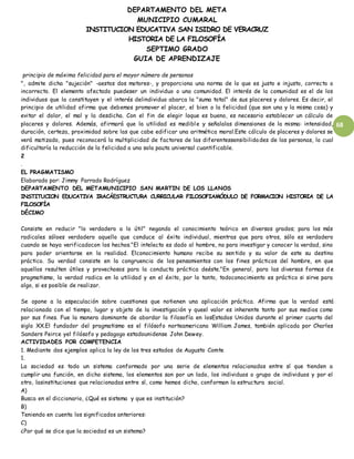 DEPARTAMENTO DEL META
MUNICIPIO CUMARAL
INSTITUCION EDUCATIVA SAN ISIDRO DE VERACRUZ
HISTORIA DE LA FILOSOFÍA
SEPTIMO GRADO
GUIA DE APRENDIZAJE
68
principio de máxima felicidad para el mayor número de personas
", admite dicha "sujeción" -aestos dos motores-, y proporciona una norma de lo que es justo e injusto, correcto o
incorrecto. El elemento afectado puedeser un individuo o una comunidad. El interés de la comunidad es el de los
individuos que la constituyen y el interés delindividuo abarca la "suma total" de sus placeres y dolores. Es decir, el
principio de utilidad afirma que debemos promover el placer, el bien o la felicidad (que son una y la misma cosa) y
evitar el dolor, el mal y la desdicha. Con el fin de elegir loque es bueno, es necesario establecer un cálculo de
placeres y dolores. Además, afirmará que la utilidad es medible y señalalas dimensiones de la misma: intensidad,
duración, certeza, proximidad sobre las que cabe edificar una aritmética moral.Este cálculo de placeres y dolores se
verá matizado, pues reconocerá la multiplicidad de factores de las diferentessensibilidades de las personas, lo cual
dificultaría la reducción de la felicidad a una sola pauta universal cuantificable.
2
.
EL PRAGMATISMO
Elaborado por: Jimmy Parrado Rodríguez
DEPARTAMENTO DEL METAMUNICIPIO SAN MARTIN DE LOS LLANOS
INSTITUCION EDUCATIVA IRACÁESTRUCTURA CURRICULAR FILOSOFIAMÓDULO DE FORMACION HISTORIA DE LA
FILOSOFÍA
DÉCIMO
Consiste en reducir "lo verdadero a lo útil" negando el conocimiento teórico en diversos grados; para los más
radicales sóloes verdadero aquello que conduce al éxito individual, mientras que para otros, sólo es verdadero
cuando se haya verificadocon los hechos."El intelecto es dado al hombre, no para investigar y conocer la verdad, sino
para poder orientarse en la realidad. Elconocimiento humano recibe su sentido y su valor de este su destino
práctico. Su verdad consiste en la congruencia de los pensamientos con los fines prácticos del hombre, en que
aquellos resulten útiles y provechosos para la conducta práctica deéste."En general, para las diversas formas d e
pragmatismo, la verdad radica en la utilidad y en el éxito, por lo tanto, todoconocimiento es práctico si sirve para
algo, si es posible de realizar.
Se opone a la especulación sobre cuestiones que notienen una aplicación práctica. Afirma que la verdad está
relacionada con el tiempo, lugar y objeto de la investigación y queel valor es inherente tanto por sus medios como
por sus fines. Fue la manera dominante de abordar la filosofía en losEstados Unidos durante el primer cuarto del
siglo XX.El fundador del pragmatismo es el filósofo norteamericano William James, también aplicada por Charles
Sanders Peirce yel filósofo y pedagogo estadounidense John Dewey.
ACTIVIDADES POR COMPETENCIA
1. Mediante dos ejemplos aplica la ley de los tres estados de Augusto Comte
1.
La sociedad es todo un sistema conformado por una serie de elementos relacionados entre sí que tienden a
cumplir una función, en dicho sistema, los elementos son por un lado, los individuos o grupo de individuos y por el
otro, lasinstituciones que relacionadas entre sí, como hemos dicho, conforman la estructura social.
A)
Busca en el diccionario, ¿Qué es sistema y que es institución?
B)
Teniendo en cuenta los significados anteriores:
C)
¿Por qué se dice que la sociedad es un sistema?
 