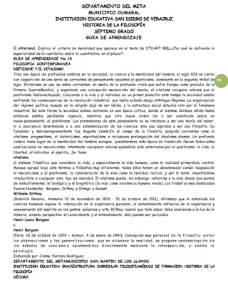 DEPARTAMENTO DEL META
MUNICIPIO CUMARAL
INSTITUCION EDUCATIVA SAN ISIDRO DE VERACRUZ
HISTORIA DE LA FILOSOFÍA
SEPTIMO GRADO
GUIA DE APRENDIZAJE
70
El utilitarismo1. Explica el criterio de moralidad que aparece en el texto de STUART MILL.¿Por qué se defiende la
superioridad de lo cualitativo sobre lo cuantitativo en el placer?
GUIA DE APRENDIZAJE No 18
FILOSOFIA CONTEMPORANEA
NIETZSCHE Y EL VITALISMO
Tras una época de profundos cambios en la sociedad, la ciencia y la mentalidad del hombre, el siglo XIX se cierra
con laaparición de una serie de corrientes de pensamiento opuestas al positivismo, dominante en la segunda mitad de
siglo. Elvitalismo es una de estas corrientes; en medio de la profunda crisis que sufre Europa como preludio de la
Primera GuerraMundial, y superando una concepción mecanicista del mundo, el vitalismo recupera valores que el
positivismo habíarechazado, colocando a la vida y al individuo en un primer plano.Por este tiempo la sociedad estaba
sufriendo las consecuencias de la revolución industrial, que había echado abajo elAntiguo Régimen. La organización
del régimen político basado en la religión dejó de ser válida, y la estructura social sehabía roto por el fenómeno
industrial. De esta forma la sociedad estaba entrando en una época crítica, donde el sistema deideas válido hasta
entonces estaba perdiendo vigencia, mientras que otro nuevo orden iba a ser construido sobre un
nuevo pensamiento: el positivismo. Las pretensiones de este pensamiento no se limitaban a ser una teoría del saber,
ni a unaciencia determinada o a una sistematización de las ciencias, sino que aspiraba a ser una filosofía. Su
fundador y máximorepresentante fue Augusto Comte.En el campo de la filosofía, surgirán corrientes como el
vitalismo, pragmatismo, el historicismo, espiritualismo e inclusouna prolongación del idealismo alemán. Un profundo
cambio tiene lugar en la mentalidad del hombre europeo, quedetermina esta época de transición. Nacen todas estas
explicaciones no mecanicistas, intentando recuperar valores quehabían sido enterrados por el positivismo: la vida, la
libertad, el individuo, el espíritu,…Se llama
vitalismo
al sistema filosófico que considera la vida, y especialmente la vida humana, como la realidad primordialo central.
Aunque agrupó bajo este término a filósofos muy diferentes, todos ellos tienen un denominador común: laoposición
al mecanicismo y al positivismo, la consideración de la vida como la realidad radical, y por lo tanto, insustituiblee
irreductible a cualquier otro tipo de realidad. El vitalismo puede, sin embargo, referirse a la vida desde dos puntos
de vistadiferentes: el biológico y el biográfico (la vida como existencia humana vivida). Los filósof os más destacados
fueron Nietzsche, Bergson, Dilthey y Ortega y Gasset.
Wilhelm Dilthey
(Biebrich Renania, Alemania 19 de noviembre de 1833 - †1 de octubre de 1911); Afirmaba que el estudiode las
ciencias humanas supone la interacción de la experiencia personal, el entendimiento reflexivo de la experiencia y
unaexpresión del espíritu en los gestos, palabras y arte. Dilthey razonó que todo saber debe analizarse a la luz de la
historia; sinesta perspectiva el conocimiento y el entendimiento sólo pueden ser parciales.
Henri-Louis Bergson
o
Henri Bergson
(París, 18 de octubre de 1859 – Auteuil, 4 de enero de 1941); Concepción muy personal de la filosofía: evitar
las abstracciones y las generalizaciones, que no alcanzan la realidad, se propone unadescripción d e
los estados de conciencia aprehendidos directamente mediante la introspección, y contra la
psicología
Elaborado por: Jimmy Parrado Rodríguez
DEPARTAMENTO DEL METAMUNICIPIO SAN MARTIN DE LOS LLANOS
INSTITUCION EDUCATIVA IRACÁESTRUCTURA CURRICULAR FILOSOFIAMÓDULO DE FORMACION HISTORIA DE LA
FILOSOFÍA
DÉCIMO
 