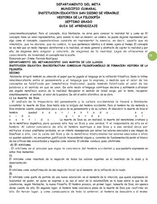 DEPARTAMENTO DEL META
MUNICIPIO CUMARAL
INSTITUCION EDUCATIVA SAN ISIDRO DE VERACRUZ
HISTORIA DE LA FILOSOFÍA
SEPTIMO GRADO
GUIA DE APRENDIZAJE
72
conocimientoconceptual. Pero el concepto, dice Nietzsche, no sirve para conocer la realidad tal y como es. El
concepto tiene un valor representativo, pero siendo lo real un devenir, un cambio, no puede dejarse representar por
algo como el concepto, cuyanaturaleza consiste en representar la esencia, es decir, aquello que es
inmutable, que no deviene, que no cambia, lo que permanece idéntico a sí mismo, ajeno al tiempo. El concepto
no es más que un modo impropio dereferirse a la realidad, un modo general y abstracto de captar la realidad y por
ello, de alejarnos delo singular y concreto, de alejarnos de la realidad. Lejos de ofrecernos el
conocimiento de larealidad, el concepto nos la oculta.
Elaborado por: Jimmy Parrado Rodríguez
DEPARTAMENTO DEL METAMUNICIPIO SAN MARTIN DE LOS LLANOS
INSTITUCION EDUCATIVA IRACÁESTRUCTURA CURRICULAR FILOSOFIAMÓDULO DE FORMACION HISTORIA DE LA
FILOSOFÍA
DÉCIMO
Nietzsche dirigirá también su atención al papel que ha jugado el lenguaje en la reflexión filosófica. Dada la íntima
relaciónexistente entre el pensamiento y el lenguaje que lo expresa, a medida que el valor de los
conceptos es falsificado por lametafísica tradicional, queda también falsificado el valor de las
palabras y el sentido en que se usan. De este modo el lenguaje contribuye decisiva y sutilmente a afianzar
ese engaño metafísico acerca de la realidad. Recuperar el sentido de loreal exige, por lo tanto, recuperar
simultáneamente el sentido, el valor de la palabra. De ahí el estilo aforístico de su obra.
c) La muerte de Dios
. El análisis de la trayectoria del pensamiento y la cultura occidentales le llevará a Nietzsche
aconstatar la muerte de Dios. Dios había sido la brújula del hombre occidental. Pero el hombre ha ido matando a
Dios sindarse cuenta, expulsándolo poco a poco de su pensamiento y de su cultura. Al descubrir la muerte de Dios el
hombre quedad e s o r i e n t a d o , s u
v i d a p i e r d e e l
s e n t i d o . La muerte de Dios es, en realidad, la muerte del monoteísmo cristiano y
de la metafísica dogmática, para quienes sólo hay un Di os y una verdad. Y el responsable de ello es el
hombre. Al cobrar conciencia de ello el hombre sustituye a ese Dios y a esa verdad única por
múltiples dioses ymúltiples verdades, en un intento desesperado por salvar los valores asociados a esa imagen de
Dios.Pese a ello, con la caída del Dios y de la metafísica tradicionales los valores asociados a ellos
no pueden subsistir, no encuentran justificación trascendental alguna y, carentes de fundamentación,serán el blanco
de las críticas más exacerbadas y negados como valores. El ateísmo conduce, pues, alnihilismo.
d) El nihilismo
. El nihilismo es el proceso que sigue la conciencia del hombre occidental y que quedaría expresado en
estos tres momentos:
1)
El nihilismo como resultado de la negación de todos los valores vigentes: es el resultado de la duda y la
desorientación.
2)
El nihilismo como autoafirmación de esa negación inicial: es el momento de la reflexión de la razón.
3)
El nihilismo como punto de partida de una nueva valoración: es el momento de la intuición, que queda expresada en
lavoluntad de poder, en quien se expresa a su vez el valor de la voluntad.Esta es la base sobre la que ha de
construirse, según Nietzsche, la nueva filosofía. El hombre provoca, en primer lugar, lamuerte de Dios, sin apena s
darse cuenta de ello. En segundo lugar, el hombre toma conciencia plena de la muerte de Dios y se reafirma en
ella. En tercer lugar, y como consecuencia de todo lo anterior, el hombre se descubre a sí mismo
 