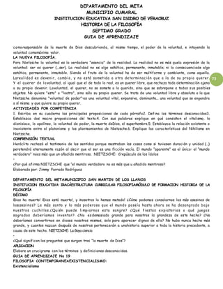 DEPARTAMENTO DEL META
MUNICIPIO CUMARAL
INSTITUCION EDUCATIVA SAN ISIDRO DE VERACRUZ
HISTORIA DE LA FILOSOFÍA
SEPTIMO GRADO
GUIA DE APRENDIZAJE
73
comoresponsable de la muerte de Dios descubriendo, al mismo tiempo, el poder de la voluntad, e intuyendo la
voluntad comomáximo valor.
LA NUEVA FILOSOFÍA.
Para Nietzsche la voluntad es la verdadera "esencia" de la realidad. La realidad no es más quela expresión de la
voluntad: ser es querer (...ser). La realidad no es algo estático, permanente, inmutable; ni la consecuenciade algo
estático, permanente, inmutable. Siendo el fruto de la voluntad ha de ser multiforme y cambiante, como aquella.
Larealidad es devenir, cambio, y no está sometida a otra determi nación que a la de su propio querer.
Y el querer de lavoluntad, al igual que el de todo lo real, es un querer libre, que rechaza toda determinación ajena
a su propio devenir. Lavoluntad, el querer, no se somete a lo querido, sino que se sobrepone a todos sus posibles
objetos. No quiere "esto" o "lootro", sino sólo su propio querer. Se trata de una voluntad libre y absoluta a la que
Nietzsche denomina "voluntad de poder":es una voluntad vital, expansiva, dominante... una voluntad que se engendra
a sí misma y que quiere su propio querer.
ACTIVIDADES POR COMPETENCIA
1. Escriba en su cuaderno las principales proposiciones de cada párrafo2. Defina los términos desconocidos3.
Establezca dos macro proposiciones del texto.4. Con sus palabras explique en qué consisten el vitalismo, lo
dionisiaco, lo apolíneo, la voluntad de poder, la muerte deDios, el superhombre.5. Establezca la relación existente o
inexistente entre el platonismo y los planteamientos de Nietzsche.6. Explique las características del Nihilismo en
Nietzsche.
COMPRENSIÓN TEXTUAL
Heráclito rechazó el testimonio de los sentidos porque mostraban las cosas como si tuviesen duración y unidad (…)
perotendrá eternamente razón al decir que el ser es una ficción vacía. El mundo “aparente” es el único: el “mundo
verdadero” noes más que un añadido mentiroso. NIETZSCHE: Crepúsculo de los ídolos
•
¿Por qué afirma NIETZSCHE que “el mundo verdadero no es más que u añadido mentiroso?
Elaborado por: Jimmy Parrado Rodríguez
DEPARTAMENTO DEL METAMUNICIPIO SAN MARTIN DE LOS LLANOS
INSTITUCION EDUCATIVA IRACÁESTRUCTURA CURRICULAR FILOSOFIAMÓDULO DE FORMACION HISTORIA DE LA
FILOSOFÍA
DÉCIMO
¡Dios ha muerto! ¡Dios está muerto!, y ¡nosotros lo hemos matado! ¿Cómo podemos consolarnos los más asesinos de
losasesinos? Lo más santo y lo más poderoso que el mundo poseía hasta ahora se ha desangrado bajo
nuestros cuchillos.¿Quién puede limpiarnos esta sangre? ¿Qué fiestas expiatorias o qué juegos
sagrados deberíamos inventar? ¿No esdemasiado grande para nosotros la grandeza de este hecho? ¿No
deberíamos convertirnos en dioses nosotros mismos, solo para aparecer dignos de ello? No hubo nunca hecho más
grande, y cuantos nazcan después de nosotros pertenecerán a unahistoria superior a toda la historia precedente, a
causa de este hecho. NIETZSCHE: La Gaya ciencia
•
¿Qué significan las preguntas que surgen tras “la muerte de Dios”?
APLICACION
Elabore un crucigrama con los términos y definiciones desconocidas.
GUIA DE APRENDIZAJE No 19
FILOSOFIA CONTEMPORANEAEXISTENCIALISMO:
Existencialismo
 