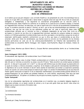 DEPARTAMENTO DEL META
MUNICIPIO CUMARAL
INSTITUCION EDUCATIVA SAN ISIDRO DE VERACRUZ
HISTORIA DE LA FILOSOFÍA
SEPTIMO GRADO
GUIA DE APRENDIZAJE
74
es el nombre que se usa para designar a una corriente filosófica o de pensamiento de corte irracionalistaque tuvo su
origen en el siglo XIX y se prolongó más o menos hasta la segunda mitad del siglo XX. No se trata de unaescuela
homogénea ni sistematizada, y sus seguidores se caracterizan principalmente por su reacción contra la
filosofíatradicional. Estos filósofos se centraron en el análisis de la condición de la existencia humana, la libertad
yla responsabilidad individual, las emociones, así como el significado de la vida.Uno de sus postulados fundamentales
es que "la existencia precede su esencia" (Sartre), es decir, que no hay una naturalezahumana que determine a los
individuos, sino que son sus actos los que determinan quiénes son, así como el significado desus vidas. El
existencialismo defiende que el individuo es libre y totalmente responsable de sus actos. Esto incita en el
ser humano la creación de una ética de la responsabilidad individual, apartada de cualquier sistema de creencia s
externo a él. Enlíneas generales el existencialismo busca una ética que supere a las moralinas y prejuicios; en esto al
observador neófito puede resultarle contradictorio ya que la ética que busca el existencialismo es una ética
universal, válida para todos los sereshumanos, que muchas veces no coincide con los postulados de las diversas
morales particulares de cada una de las culturas preexistentes.Entre los filósofos más representativos del
existencialismo se encuentran Martin Heidegger, Karl Jaspers, Jean-PaulSartre, Miguel de Unamuno, Simone de
Beauvoir
y Albert Camus, Mientras que Gabriel Marcel y Jacques Maritain sonencuadrables dentro de un "existencialismo
cristiano".
Søren Kierkegaard (1813-1855):
El antecedente más importante del existencialismo fue el filósofo danés
considerado por muchos como el primer filósofo existencialista en la historia de la filosofía.Afirmaba que el bien
más alto para el individuo es encontrar su propia vocación. Él decía: “Debo encontrar una verdad quesea verdadera
para mí... la idea por la que pueda vivir o morir”. La idea que está detrás es que uno debe escoger su propiocamino sin
la ayuda de normas o criterios universales u objetivos. Se ha llamado a esta posición individualismo moral.Enfatizar
la importancia de la acción individual al decidir sobre asuntos de moralidad y de verdad. La experiencia personaly
actuar de acuerdo con convicciones propias es esencial para llegar a la verdad. El entendimiento que de una situación
tieneel agente involucrado es superior al de un observador desinteresado. Los existencialistas pondrán énfasis en la
perspectivasubjetiva (lo que permite que podamos llamarlos, en cierto sentido, subjetivistas). Esto hace que sean
filósofosasistemáticos. Se oponen a la existencia de principios racionales, objetivos y universalmente válidos
Fyodor Dostoyevski:
Uno de los antecedentes importantes del existencialismo es el novelista ruso, os presenta imágenes degente en
situaciones extremas, en un mundo carente de valores y en el que esta gente tiene que decidir cómo actuar sin
másguía que su propia conciencia. En novelas como
Crimen y castigo
,
Los endemoniados
,
Los hermanos Karamázov
y
El
Elaborado por: Jimmy Parrado Rodríguez
 