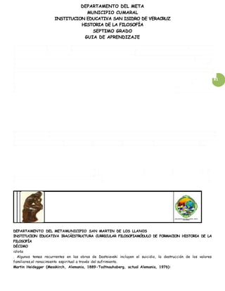 DEPARTAMENTO DEL META
MUNICIPIO CUMARAL
INSTITUCION EDUCATIVA SAN ISIDRO DE VERACRUZ
HISTORIA DE LA FILOSOFÍA
SEPTIMO GRADO
GUIA DE APRENDIZAJE
81
DEPARTAMENTO DEL METAMUNICIPIO SAN MARTIN DE LOS LLANOS
INSTITUCION EDUCATIVA IRACÁESTRUCTURA CURRICULAR FILOSOFIAMÓDULO DE FORMACION HISTORIA DE LA
FILOSOFÍA
DÉCIMO
idiota
. Algunos temas recurrentes en las obras de Dostoievski incluyen el suicidio, la destrucción de los valores
familiares,el renacimiento espiritual a través del sufrimiento.
Martin Heidegger (Messkirch, Alemania, 1889-Todtnauhaberg, actual Alemania, 1976):
 