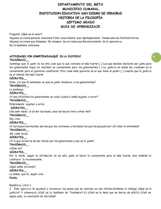 DEPARTAMENTO DEL META
MUNICIPIO CUMARAL
INSTITUCION EDUCATIVA SAN ISIDRO DE VERACRUZ
HISTORIA DE LA FILOSOFÍA
SEPTIMO GRADO
GUIA DE APRENDIZAJE
9
Pregunta ¿Qué es el valor?
Algunas acciones parecen valerosas Falso conocimiento que impideaprender Consecuencias Contradictorias.
Algunas acciones que llamamos. No siempre las acciones que Reconocimiento de la ignorancia,
De la hipótesis valerosas
.
ACTIVIDADES POR COMPETENCIAS¿QUÉ ES LA JUSTICIA?
TRASÍMACO__
Sostengo que lo justo no es otra cosa que lo que conviene al más fuerte […] Los que mandan declaran ser justo para
los gobernados loque en realidad es conveniente para los gobernantes […] La justicia en todas las ciudades es lo
conveniente para el gobierno constituido. Pero como éste gobierno es el que tiene el poder […] resulta que la justicia
es el interés del más fuerte.
SÓCRATES__
Dime, ¿lo que tú sostienes es que es justo obedecer a los gobernantes?
TRASÍMACO__
Lo sostengo.
SÓCRATES__
¿Y son infalibles los gobernantes en cada ciudad o están sujetos a error?
TRASÍMACO__
Enteramente sujetos a error.
SÓCRATES__
¿De este modo, al dictar las leyes, unas las hacen bien y otras mal?
TRASÍMACO__
Eso creo.
SÓCRATES__
¿Y las leyes bien hechas son las que les convienen y las malas las que les perjudican? ¿O cómo lo entiendes?
TRASÍMACO__
Así como dices.
SÓCRATES__
¿Y lo que dictan ha de ser hecho por los gobernados y eso es lo justo?
TRASÍMACO__
¿Cómo no?
SÓCRATES__
Por lo tanto, según tu afirmación no es sólo justo el hacer lo conveniente para el más fuerte, sino también lo
contrario: lo inconveniente.
TRASÍMACO__
¿Qué estás diciendo?
SÓCRATES__
Lo mismo que tú, según creo.
Platón,
República, Libro 1.
1. Este ejercicio te ayudará a reconocer los pasos que se realizan en una refutación.Relee el diálogo ¿Qué es la
justicia? Y observa.a) ¿Cuál es la hipótesis de Trasímaco? b) ¿Cuál es la tesis que se deriva de ella?c) ¿Cuál es,
según esta, la conclusión de Sócrates?
 