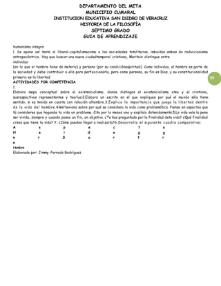 DEPARTAMENTO DEL META
MUNICIPIO CUMARAL
INSTITUCION EDUCATIVA SAN ISIDRO DE VERACRUZ
HISTORIA DE LA FILOSOFÍA
SEPTIMO GRADO
GUIA DE APRENDIZAJE
93
humanismo integra
l. Se opone así tanto al liberal-capitalismocomo a las sociedades totalitarias, imbuidas ambas de reduccionismo
antropocéntrico. Hay que buscar una nueva ciudadtemporal cristiana, Maritain distingue entre
individuo
(en lo que el hombre tiene de materia) y persona (por su condiciónespiritual). Como individuo, el hombre es parte de
la sociedad y debe contribuir a ella para perfeccionarla, pero como persona, su fin es Dios, y su constitucionalidad
primaria es la libertad.
ACTIVIDADES POR COMPETENCIA
1.
Elabora mapa conceptual sobre el existencialismo, donde distingas el existencialismo ateo y el cristiano,
susrespectivos representantes y teorías.2.Elabora un escrito en el que expliques por qué el mundo sólo tiene
sentido, si es tenido en cuenta con relación alhombre.3.Explica la importancia que juega la libertad dentro
de la vida del hombre.4.Reflexiona sobre por qué se considera la vida como problemática. Piensa en aspectos que
tú consideres que hagande tu vida un problema. Cita por lo menos uno y expílalo detenidamente.5.La vida vale la pena
ser vivida, siempre y cuando posea un fin, un objetivo. ¿Te has preguntado por la finalidad detu vida? ¿Qué finalidad
crees que tiene tu vida? Y, ¿Cómo puedes llegar a realizarla?6.Desarrolla el siguiente cuadro comparativo:
A s p e c t o
H e i d e g g
e r S a r t r
e
Hombre
Elaborado por: Jimmy Parrado Rodríguez
 