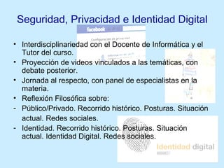 Seguridad, Privacidad e Identidad Digital
• Interdisciplinariedad con el Docente de Informática y el
Tutor del curso.
• Proyección de videos vinculados a las temáticas, con
debate posterior.
• Jornada al respecto, con panel de especialistas en la
materia.
• Reflexión Filosófica sobre:
- Público/Privado. Recorrido histórico. Posturas. Situación
actual. Redes sociales.
- Identidad. Recorrido histórico. Posturas. Situación
actual. Identidad Digital. Redes sociales.
 