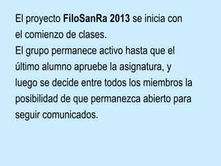 El proyecto FiloSanRa 2013 se inicia con
el comienzo de clases.
El grupo permanece activo hasta que el
último alumno apruebe la asignatura, y
luego se decide entre todos los miembros la
posibilidad de que permanezca abierto para
seguir comunicados.
 