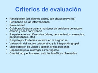 Criterios de evaluación
• Participación (en algunos casos, con plazos previstos)
• Pertinencia de las intervenciones
• Proactividad
• Colaboración para crear y mantener un ambiente de trabajo,
estudio y sana convivencia.
• Respeto ante las diferencias (ideas, pensamientos, creencias,
personalidades, etc.)
• Respeto por los temas tratados en la asignatura.
• Valoración del trabajo colaborativo y la integración grupal.
• Manifestación de visión y opinión crítica personal.
• Capacidad para interrogar e interrogarse.
• Creatividad y entusiasmo ante las temáticas planteadas.
 