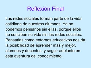 Reflexión Final
Las redes sociales forman parte de la vida
cotidiana de nuestros alumnos. Ya no
podemos pensarlos sin ellas, porque ellos
no conciben su vida sin las redes sociales.
Pensarlas como entornos educativos nos da
la posibilidad de aprender más y mejor,
alumnos y docentes, y seguir adelante en
esta aventura del conocimiento.
 