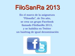 FiloSanRa 2013FiloSanRa 2013
En el marco de la asignatura
“Filosofía”, de 5to año,
se crea un grupo Facebook
llamado FiloSanRa 2013,
y se habilita en Twitter
un hashtag de igual denominación
 