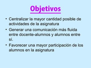 Objetivos
• Centralizar la mayor cantidad posible de
actividades de la asignatura
• Generar una comunicación más fluida
entre docente-alumnos y alumnos entre
sí.
• Favorecer una mayor participación de los
alumnos en la asignatura
 