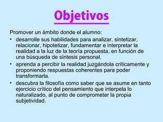 Objetivos
Promover un ámbito donde el alumno:
• desarrolle sus habilidades para analizar, sintetizar,
relacionar, hipotetizar, fundamentar e interpretar la
realidad a la luz de la teoría propuesta, en función de
una búsqueda de síntesis personal.
• aprenda a percibir la realidad juzgándola críticamente y
proponiendo respuestas coherentes para poder
transformarla.
• descubra la filosofía como saber que se asume en tanto
ejercicio crítico del pensamiento que interpela lo
naturalizado, al punto de comprometer la propia
subjetividad.
 