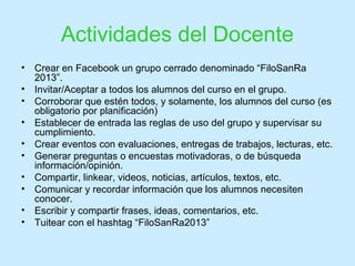 Actividades del Docente
• Crear en Facebook un grupo cerrado denominado “FiloSanRa
2013”.
• Invitar/Aceptar a todos los alumnos del curso en el grupo.
• Corroborar que estén todos, y solamente, los alumnos del curso (es
obligatorio por planificación)
• Establecer de entrada las reglas de uso del grupo y supervisar su
cumplimiento.
• Crear eventos con evaluaciones, entregas de trabajos, lecturas, etc.
• Generar preguntas o encuestas motivadoras, o de búsqueda
información/opinión.
• Compartir, linkear, videos, noticias, artículos, textos, etc.
• Comunicar y recordar información que los alumnos necesiten
conocer.
• Escribir y compartir frases, ideas, comentarios, etc.
• Tuitear con el hashtag “FiloSanRa2013”
 
