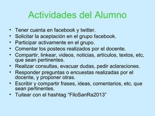 Actividades del Alumno
• Tener cuenta en facebook y twitter.
• Solicitar la aceptación en el grupo facebook.
• Participar activamente en el grupo.
• Comentar los posteos realizados por el docente.
• Compartir, linkear, videos, noticias, artículos, textos, etc,
que sean pertinentes.
• Realizar consultas, evacuar dudas, pedir aclaraciones.
• Responder preguntas o encuestas realizadas por el
docente, y proponer otras.
• Escribir y compartir frases, ideas, comentarios, etc, que
sean pertinentes.
• Tuitear con el hashtag “FiloSanRa2013”
 