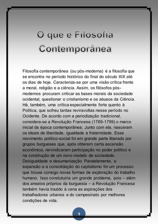 3
Filosofia contemporânea (ou pós-moderna) é a filosofia que
se encontra no período histórico do final do século XIX até
os dias de hoje. Caracteriza-se por uma visão crítica frente
a moral, religião e a ciência. Assim, os filósofos pós-
modernos procuram criticar as bases morais da sociedade
ocidental, questionar o cristianismo e os abusos da Ciência.
Há, também, uma crítica especialmente forte quanto à
Política, que sofreu tantas reviravoltas nesse período no
Ocidente. De acordo com a periodização tradicional,
considera-se a Revolução Francesa (1789-1799) o marco
inicial da época contemporânea. Junto com ela, nasceram
os ideais de liberdade, igualdade e fraternidade. Esse
movimento político-social foi em grande parte liberado por
grupos burgueses que, após obterem certa ascensão
econômica, reivindicaram participação no poder político e
na construção de um novo modelo de sociedade.
Desigualdade e desumanização Paralelamente, a
expansão e a consolidação do capitalismo foi um processo
que trouxe consigo novas formas de exploração do trabalho
humano. Isso constutuiria um grande problema, pois – além
dos anseios próprios da burguesia – a Revolução Francesa
também havia trazido à cena as aspirações dos
trabalhadores urbanos e do campesinato por melhores
condições de vida.
 