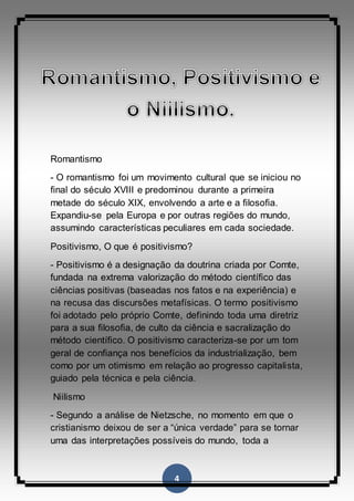 4
Romantismo
- O romantismo foi um movimento cultural que se iniciou no
final do século XVIII e predominou durante a primeira
metade do século XIX, envolvendo a arte e a filosofia.
Expandiu-se pela Europa e por outras regiões do mundo,
assumindo características peculiares em cada sociedade.
Positivismo, O que é positivismo?
- Positivismo é a designação da doutrina criada por Comte,
fundada na extrema valorização do método científico das
ciências positivas (baseadas nos fatos e na experiência) e
na recusa das discursões metafísicas. O termo positivismo
foi adotado pelo próprio Comte, definindo toda uma diretriz
para a sua filosofia, de culto da ciência e sacralização do
método científico. O positivismo caracteriza-se por um tom
geral de confiança nos benefícios da industrialização, bem
como por um otimismo em relação ao progresso capitalista,
guiado pela técnica e pela ciência.
Niilismo
- Segundo a análise de Nietzsche, no momento em que o
cristianismo deixou de ser a “única verdade” para se tornar
uma das interpretações possíveis do mundo, toda a
 