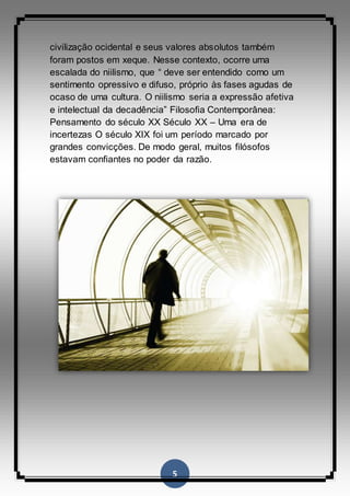 5
civilização ocidental e seus valores absolutos também
foram postos em xeque. Nesse contexto, ocorre uma
escalada do niilismo, que “ deve ser entendido como um
sentimento opressivo e difuso, próprio às fases agudas de
ocaso de uma cultura. O niilismo seria a expressão afetiva
e intelectual da decadência” Filosofia Contemporânea:
Pensamento do século XX Século XX – Uma era de
incertezas O século XIX foi um período marcado por
grandes convicções. De modo geral, muitos filósofos
estavam confiantes no poder da razão.
 