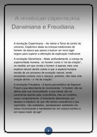 6
A revolução Copernicana – Ao retirar a Terra do centro do
universo, Copérnico abala as crenças tradicionais do
homem da época que passa a buscar um novo lugar
seguro para superar a alteração da explicação tradicional.
A revolução Darwiniana - Abala profundamente a crença na
superioridade humana, no homem como o “rei da criação”,
na medida em que revela o homem é apenas mais uma
espécie natural dentre outras e que a espécie humana
resulta de um processo de evolução natural, tendo
ancestrais comuns com o macaco, portanto, não mais uma
criação divina – o “rei da criação”.
A revolução Freudiana - A teoria psicanalítica de Sigmund
Freud e sua descoberta do inconsciente “o homem não se
define pela sua racionalidade, e sua mente não se
caracteriza apenas pela consciência, mas ao contrário,
nosso comportamento é fortemente determinado por
desejos e impulsos de que não temos consciência e que
reprimidos, não-realizados, permanecem entretanto em
nosso inconsciente e manifestam-se em nossos sonhos e
em nosso modo de agir”.
 