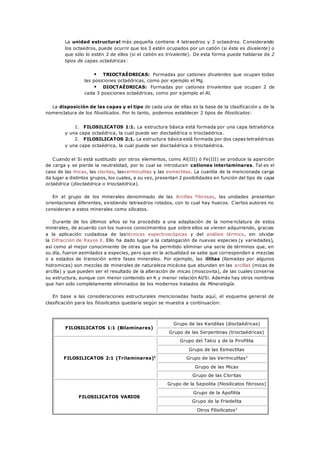 La unidad estructural más pequeña contiene 4 tetraedros y 3 octaedros. Considerando
los octaedros, puede ocurrir que los 3 estén ocupados por un catión (si éste es divalente) o
que sólo lo estén 2 de ellos (si el catión es trivalente). De esta forma puede hablarse de 2
tipos de capas octaédricas:
 TRIOCTAÉDRICAS: Formadas por cationes divalentes que ocupan todas
las posiciones octaédricas, como por ejemplo el Mg.
 DIOCTAÉDRICAS: Formadas por cationes trivalentes que ocupan 2 de
cada 3 posiciones octaédricas, como por ejemplo el Al.
La disposición de las capas y el tipo de cada una de ellas es la base de la clasificación y de la
nomenclatura de los filosilicatos. Por lo tanto, podemos establecer 2 tipos de filosilicatos:
1. FILOSILICATOS 1:1. La estructura básica está formada por una capa tetraédrica
y una capa octaédrica, la cual puede ser dioctaédrica o trioctaédrica.
2. FILOSILICATOS 2:1. La estructura básica está formada por dos capas tetraédricas
y una capa octaédrica, la cual puede ser dioctaédrica o trioctaédrica.
Cuando el Si está sustituido por otros elementos, como Al(III) ó Fe(III) se produce la aparición
de carga y se pierde la neutralidad, por lo cual se introducen cationes interlaminares. Tal es el
caso de las micas, las cloritas, lasvermiculitas y las esmectitas. La cuantía de la mencionada carga
da lugar a distintos grupos, los cuales, a su vez, presentan 2 posibilidades en función del tipo de capa
octaédrica (dioctaédrica o trioctaédrica).
En el grupo de los minerales denominado de las Arcillas Fibrosas, las unidades presentan
orientaciones diferentes, existiendo tetraedros rotados, con lo cual hay huecos. Ciertos autores no
consideran a estos minerales como silicatos.
Durante de los últimos años se ha procedido a una adaptación de la nome nclatura de estos
minerales, de acuerdo con los nuevos conocimientos que sobre ellos se vienen adquiriendo, gracias
a la aplicación cuidadosa de lastécnicas espectroscópicas y del análisis térmico, sin olvidar
la Difracción de Rayos X. Ello ha dado lugar a la catalogación de nuevas especies (y variedades),
así como al mejor conocimiento de otras que ha permitido eliminar una serie de términos que, en
su día, fueron asimilados a especies, pero que en la actualidad se sabe que corresponden a mezclas
o a estados de transición entre fases minerales. Por ejemplo, las illitas (llamadas por algunos
hidromicas) son mezclas de minerales de naturaleza micácea que abundan en las arcillas (micas de
arcilla) y que pueden ser el resultado de la alteración de micas (moscovita), de las cuales conserva
su estructura, aunque con menor contenido en K y menor relación Al/Si. Además hay otros nombres
que han sido completamente eliminados de los modernos tratados de Mineralogía.
En base a las consideraciones estructurales mencionadas hasta aquí, el esquema general de
clasificación para los filosilicatos quedaría según se muestra a continuacíon:
FILOSILICATOS 1:1 (Bilaminares)
Grupo de las Kanditas (dioctaédricas)
Grupo de las Serpentinas (trioctaédricas)
FILOSILICATOS 2:1 (Trilaminares)1
Grupo del Talco y de la Pirofilita
Grupo de las Esmectitas
Grupo de las Vermiculitas2
Grupo de las Micas
Grupo de las Cloritas
FILOSILICATOS VARIOS
Grupo de la Sepiolita (filosilicatos fibrosos)
Grupo de la Apofilita
Grupo de la Friedelita
Otros Filisilicatos3
 
