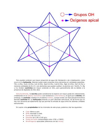 Pero pueden contener aun mayor proporción de agua (de hidratación o de cristalización), como
ocurre en la halloysita. Además suelen estar presentes otros elementos en cantidades pequeñas:
TiO2 (1.0%), Fe2O3 (0.5%), K2O (0.5%), Na2O (0.3%), CaO (0.3%), MgO (0.15%), FeO (0.1%) y
menores cantidades de B y Cr. Los elementos que pueden sustituir al aluminio son: Fe(III), Ti, Mg
y Ca. Existen caolinitas con mayor contenido en SiO2, pero generalmente ello es debido a la
presencia de depósitos de SiO2 libre.
Estructuralmente, la nacrita puede considerarse la especie con mayor grado de ordenamiento,
cristalizando en el sistema monoclínico (con tendencia a ortorrómbico), al igual que la dickita. Sin
embargo, la caolinita cristaliza en el sistema triclínico, aunque existe una fase pseudomonoclínica
llamada caolinita PN. La halloysita presenta un gran desorden estructural, de tal forma que no
hay una secuencia de apilamiento fija que permita la entrada de agua entre las distintas unidades
estructurales.
En cuanto a las propiedades de los minerales de este grupo, podemos citar las siguientes:
 Color blanco a gris.
 Brillo nacarado a mate.
 Dureza de 2.0 a 2.5.
 Densidad de 2.40 a 2.65 g/cc.
 Puntos de fusión comprendidos entre 1730 y 1785ºC.
 Birrefringencia apreciable (diferencia con las micas).
 