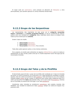 El origen suele ser sedimentario, como producto de alteración de feldespatos y otros
aluminosilicatos, pero también aparecen en ciertos ambientes hidrotermales.
9.12.2 Grupo de las Serpentinas
Los representantes más importantes de este grupo son la antigorita (serpentina
hojosa o escamosa) y el crisotilo (serpentina fibrosa), el cual es considerado por algunos
autores como una variedad de la antigorita. Estos materiales (entre otros) se emplean como
materia prima la fabricación de amianto.
Existen 3 tipos de crisotilo:
 Clinocrisotilo: Monoclínico.
 Ortocrisotilo: Ortorrómbico.
 Paracrisotilo: Ortorrómbico. Poco conocido.
Todos ellos suelen aparecer juntos y en las mismas condiciones.
Por su aspecto, el crisotilo suele confundirse con algunos anfiboles fibrosos, pero si se realiza un
calentamiento en tubo cerrado, puede verse que el crisotilo desprende mucho más agua que los
mencionados minerales.
9.12.3 Grupo del Talco y de la Pirofilita
El denominado grupo del talco o grupo de la pirofilita está constituido por 2 tipos de minerales
que tienen en común la presencia, en su estructura, de 2 capas tetraédricas orientadas en sentido
opuesto, entre las cuales se encuentra la capa octaédrica. Todo este bloque se une a los contiguos
mediante débiles enlaces de tipo residual. La diferencia entre ambas capas octaédricas está en el
catión que las forma. En el talco está presente el Mg, con lo cual la capa estrioctaédrica, mientras
que en la pirofilita, la presencia de Al da lugar a una capa dioctaédrica.
Inicialmente, estos minerales se consideraron monoclínicos, pero estudios recientes más
detallados, han revelado la existencia de redes triclínicas, aunque con valores de ángulos muy
próximos a 90º.
 