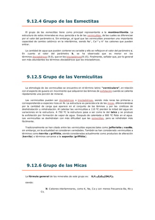 9.12.4 Grupo de las Esmectitas
El grupo de las esmectitas tiene como principal representante a la montmorillonita. La
estructura de estos minerales es muy parecida a la de las vermiculitas, de las cuales se diferencian
por el valor del parámetro c. Sin embargo, al igual que las vermiculitas presentan una importante
capacidad de cambio catiónico en la interlámina, siendo Na+
, Ca+2
y K+
los cationes que pueden
entrar.
La cantidad de agua que pueden contener es variable y ello se refleja en el valor del parámetro c.
En cuanto al valor del parámetro b, se ha observado que es menor en los
términos dioctaédricos (9.0), que en los trioctaédricos(9.15). Finalmente, señalar que, por lo general
son más abundantes los términos dioctaédricos que los trioctaédricos.
9.12.5 Grupo de las Vermiculitas
La etimología de las vermiculitas se encuentra en el término latino "vermiculare", en relación
con el aspecto de gusano en movimiento que adquieren las láminas de exfoliación cuando se calienta
rápidamente una porción de mineral.
Las vermiculitas pueden ser dioctaédricas o trioctaédricas, siendo más raras las primeras y
correspondiendo a especies ricas en Ni. La estructura es parecida a la de las micas, diferenciándose
por la cantidad de carga que aparece en el conjunto de las láminas y por las cinéticas de
deshidratación y rehidratación. Al calentar las vermiculitas a 110 ºC pierden la mitad del agua sin
variaciones en la estructura. A 750 ºC la estructura pasa a ser como la del talco y se produce
la exfoliación por formación de vapor de agua. Después de calentada a 900 ºC flota en el agua.
Las vermiculitas se deshidratan con más dificultad que las esmectitas, pero se rehidratan más
fácilmente.
Tradicionalmente se han citado entre las vermiculitas especies tales como jefferisita y vaalita,
sin embargo, en la actualidad se consideran variedades. También se han considerado vermiculitas a
términos como kerrita y griffitita, siendo consideradas actualmente como productos de alteración
(kerrita) o términos cercanos a la saponita (griffitita).
9.12.6 Grupo de las Micas
La fórmula general de los minerales de este grupo es: X2Y4-6Z8O20(OH,F)4
siendo:
X: Cationes interlaminares, como K, Na, Ca y con menos frecuencia Ba, Rb y
Cs.
 