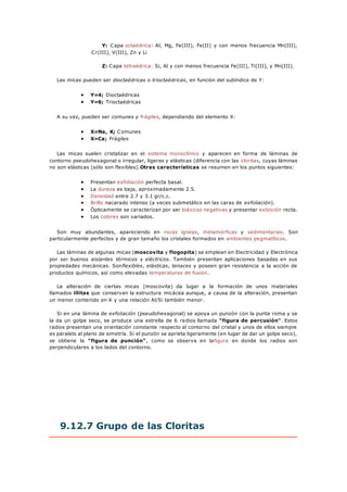 Y: Capa octaédrica: Al, Mg, Fe(III), Fe(II) y con menos frecuencia Mn(III),
Cr(III), V(III), Zn y Li
Z: Capa tetraédrica: Si, Al y con menos frecuencia Fe(III), Ti(III), y Mn(III).
Las micas pueden ser dioctaédricas o trioctaédricas, en función del subíndice de Y:
 Y=4; Dioctaédricas
 Y=6; Trioctaédricas
A su vez, pueden ser comunes y frágiles, dependiendo del elemento X:
 X=Na, K; Comunes
 X=Ca; Frágiles
Las micas suelen cristalizar en el sistema monoclínico y aparecen en forma de láminas de
contorno pseudohexagonal o irregular, ligeras y elásticas (diferencia con las cloritas, cuyas láminas
no son elásticas (sólo son flexibles).Otras características se resumen en los puntos siguientes:
 Presentan exfoliación perfecta basal.
 La dureza es baja, aproximadamente 2.5.
 Densidad entre 2.7 y 3.1 gr/c.c.
 Brillo nacarado intenso (a veces submetálico en las caras de exfoliación).
 Ópticamente se caracterizan por ser biáxicas negativas y presentar extinción recta.
 Los colores son variados.
Son muy abundantes, apareciendo en rocas ígneas, metamórficas y sedimentarias. Son
particularmente perfectos y de gran tamaño los cristales formados en ambientes pegmatíticos.
Las láminas de algunas micas (moscovita y flogopita) se emplean en Electricidad y Electrónica
por ser buenos aislantes térmicos y eléctricos. También presentan aplicaciones basadas en sus
propiedades mecánicas. Sonflexibles, elásticas, tenaces y poseen gran resistencia a la acción de
productos químicos, así como elevadas temperaturas de fusión.
La alteración de ciertas micas (moscovita) da lugar a la formación de unos materiales
llamados illitas que conservan la estructura micácea aunque, a causa de la alteración, presentan
un menor contenido en K y una relación Al/Si también menor.
Si en una lámina de exfoliación (pseudohexagonal) se apoya un punzón con la punta roma y se
la da un golpe seco, se produce una estrella de 6 radios llamada "figura de percusión". Estos
radios presentan una orientación constante respecto al contorno del cristal y unos de ellos siempre
es paralelo al plano de simetría. Si el punzón se aprieta ligeramente (en lugar de dar un golpe seco),
se obtiene la "figura de punción", como se observa en lafigura en donde los radios son
perpendiculares a los lados del contorno.
9.12.7 Grupo de las Cloritas
 